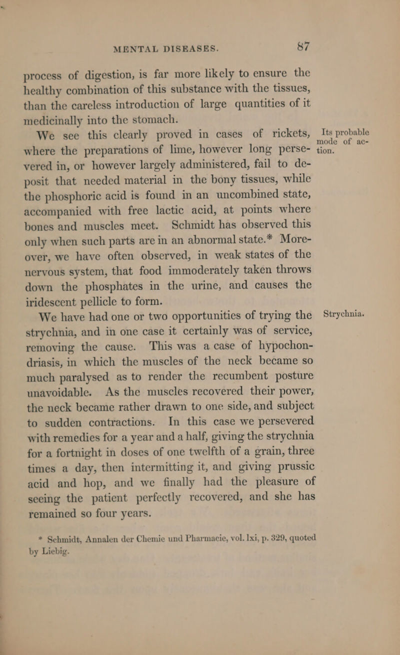 process of digestion, is far more likely to ensure the healthy combination of this substance with the tissues, than the careless introduction of large quantities of it medicinally into the stomach. We sce this clearly proved in cases of rickets, where the preparations of lime, however long perse- vered in, or however largely administered, fail to de- posit that needed material in the bony tissues, while the phosphoric acid is found in an uncombined state, accompanied with free lactic acid, at points where bones and muscles meet. Schmidt has observed this only when such parts are in an abnormal state.* More- over, we have often observed, in weak states of the nervous system, that food immoderately taken throws down the phosphates in the urine, and causes the iridescent pellicle to form. We have had one or two opportunities of trying the strychnia, and in one case it certainly was of service, removing the cause. This was a case of hypochon- driasis, in which the muscles of the neck became so much paralysed as to render the recumbent posture unavoidable. As the muscles recovered their power, the neck became rather drawn to one side, and subject to sudden contractions. In this case we persevered with remedies for a year and a half, giving the strychnia for a fortnight in doses of one twelfth of a grain, three times a day, then intermitting it, and giving prussic acid and hop, and we finally had the pleasure of seeing the patient perfectly recovered, and she has remained so four years. * Schmidt, Annalen der Chemie und Pharmacie, vol. lxi, p. 329, quoted by Liebig. Its probable mode of ac- tion. Strychnia.
