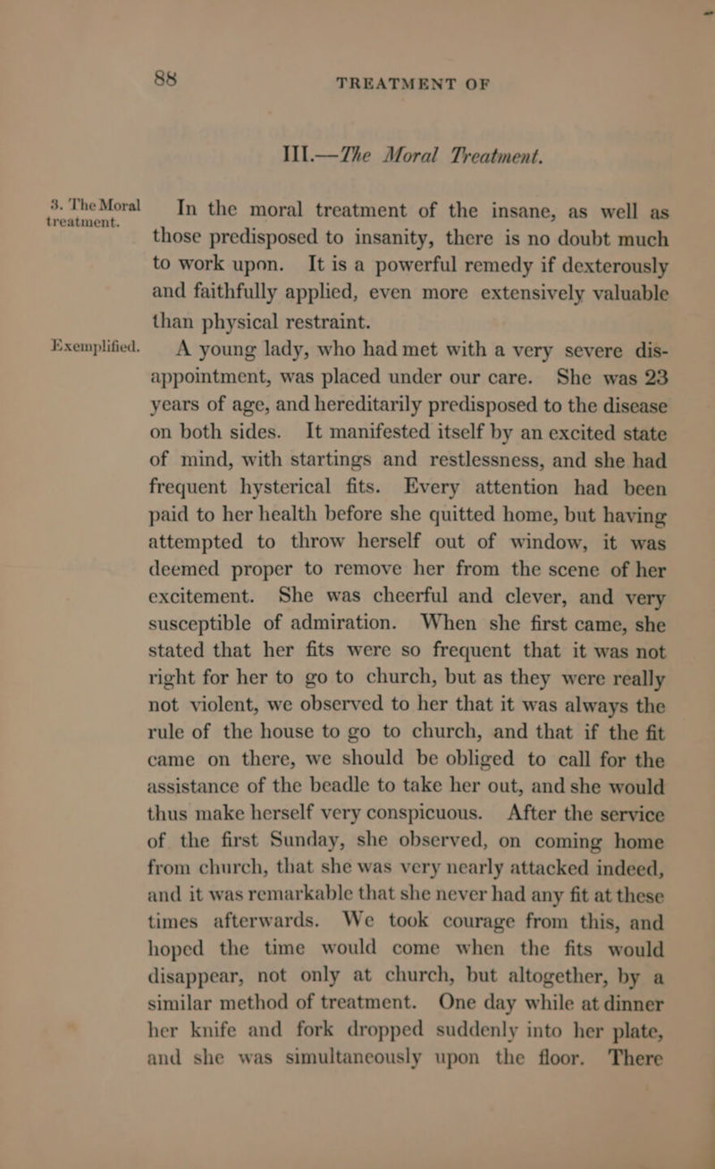 3. The Moral treatment. Exemplified. 88 TREATMENT OF Iil.—7Zhe Moral Treatment. In the moral treatment of the insane, as well as those predisposed to insanity, there is no doubt much to work upon. It is a powerful remedy if dexterously and faithfully applied, even more extensively valuable than physical restraint. A young lady, who had met with a very severe dis- appointment, was placed under our care. She was 23 years of age, and hereditarily predisposed to the disease on both sides. It manifested itself by an excited state of mind, with startings and restlessness, and she had frequent hysterical fits. Every attention had been paid to her health before she quitted home, but having attempted to throw herself out of window, it was deemed proper to remove her from the scene of her excitement. She was cheerful and clever, and very susceptible of admiration. When she first came, she stated that her fits were so frequent that it was not right for her to go to church, but as they were really not violent, we observed to her that it was always the rule of the house to go to church, and that if the fit came on there, we should be obliged to call for the assistance of the beadle to take her out, and she would thus make herself very conspicuous. After the service of the first Sunday, she observed, on coming home from church, that she was very nearly attacked indeed, and it was remarkable that she never had any fit at these times afterwards. We took courage from this, and hoped the time would come when the fits would disappear, not only at church, but altogether, by a similar method of treatment. One day while at dinner her knife and fork dropped suddenly into her plate, and she was simultaneously upon the floor. There