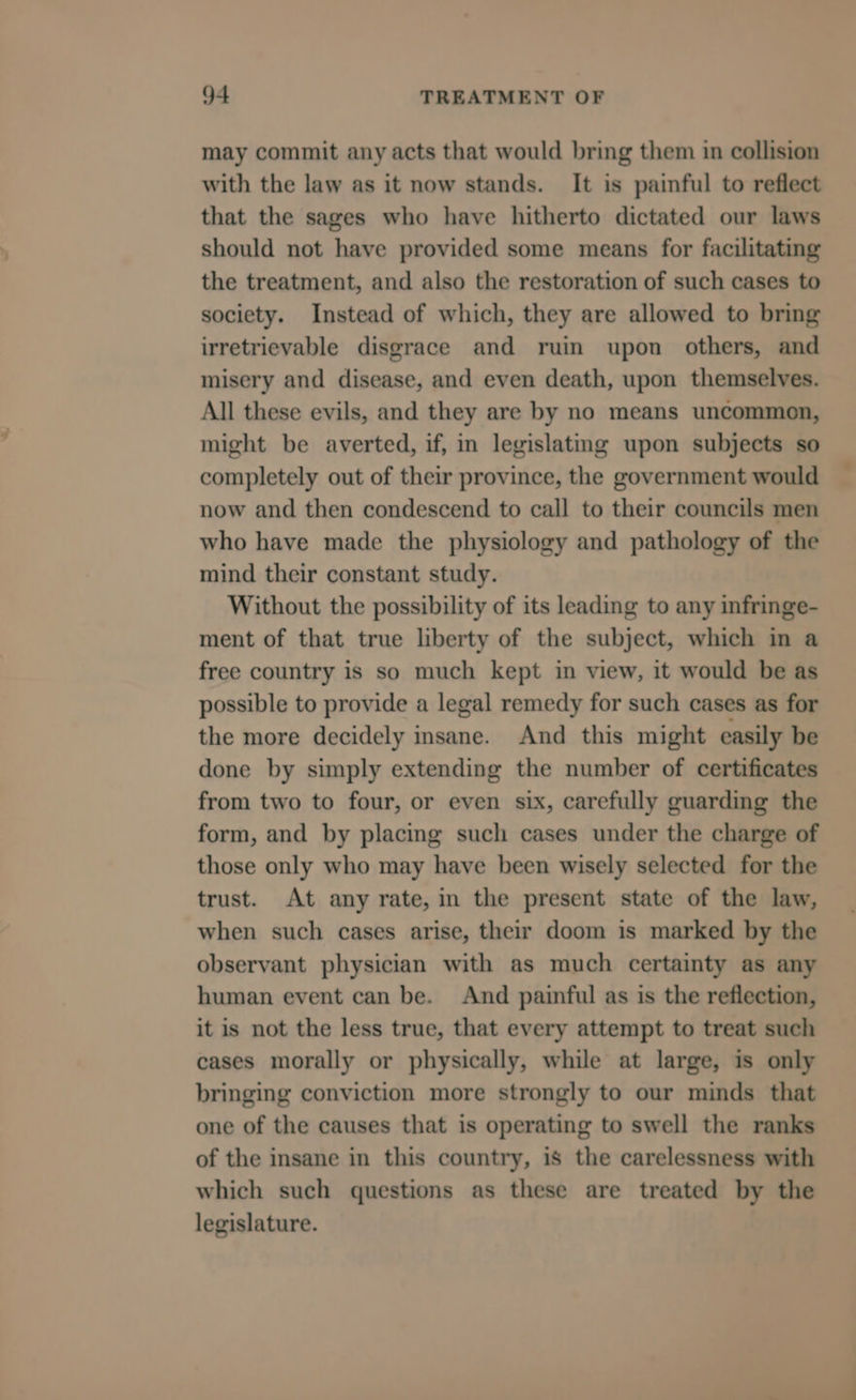 may commit any acts that would bring them in collision with the law as it now stands. It is painful to reflect that the sages who have hitherto dictated our laws should not have provided some means for facilitating the treatment, and also the restoration of such cases to society. Instead of which, they are allowed to bring irretrievable disgrace and ruin upon others, and misery and disease, and even death, upon themselves. All these evils, and they are by no means uncommon, might be averted, if, in legislatmg upon subjects so completely out of their province, the government would now and then condescend to call to their councils men who have made the physiology and pathology of the mind their constant study. Without the possibility of its leading to any infringe- ment of that true liberty of the subject, which in a free country is so much kept in view, it would be as possible to provide a legal remedy for such cases as for the more decidely insane. And this might easily be done by simply extending the number of certificates from two to four, or even six, carefully guarding the form, and by placing such cases under the charge of those only who may have been wisely selected for the trust. At any rate, in the present state of the law, when such cases arise, their doom is marked by the observant physician with as much certainty as any human event can be. And painful as is the reflection, it is not the less true, that every attempt to treat such cases morally or physically, while at large, is only bringing conviction more strongly to our minds that one of the causes that is operating to swell the ranks of the insane in this country, is the carelessness with which such questions as these are treated by the legislature.