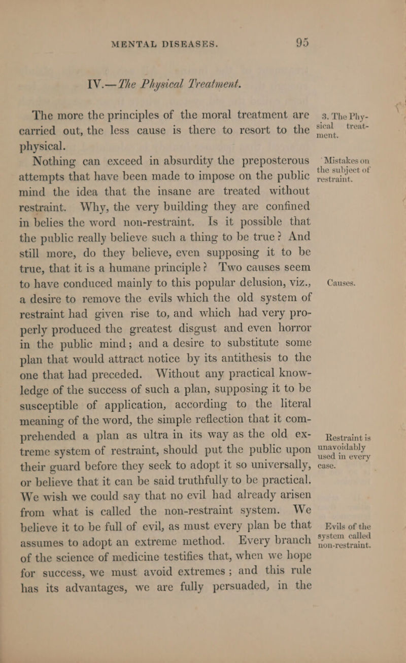 IV.—The Physical Treatment. The more the principles of the moral treatment are carried out, the less cause is there to resort to the physical. Nothing can exceed in absurdity the preposterous attempts that have been made to impose on the public mind the idea that the insane are treated without restraint. Why, the very building they are confined in belies the word non-restraint. Is it possible that the public really believe such a thing to be true? And still more, do they believe, even supposing it to be true, that it is a humane principle? ‘Two causes seem to have conduced mainly to this popular delusion, viz., a desire to remove the evils which the old system of restraint had given rise to, and which had very pro- perly produced the greatest disgust and even horror in the public mind; and a desire to substitute some plan that would attract notice by its antithesis to the one that had preceded. Without any practical know- ledge of the success of such a plan, supposing it to be susceptible of application, according to the literal meaning of the word, the simple reflection that it com- prehended a plan as ultra in its way as the old ex- treme system of restraint, should put the public upon their guard before they seek to adopt it so universally, or believe that it can be said truthfully to be practical. We wish we could say that no evil had already arisen from what is called the non-restraint system. We believe it to be full of evil, as must every plan be that assumes to adopt an extreme method. Every branch of the science of medicine testifies that, when we hope for success, we must avoid extremes; and this rule has its advantages, we are fully persuaded, in the 3. The Phy- sical _treat- ment. ‘Mistakes on the subject of restraint. Causes. Restraint is unavoidably used in every case. Evils of the system called non-restraint.