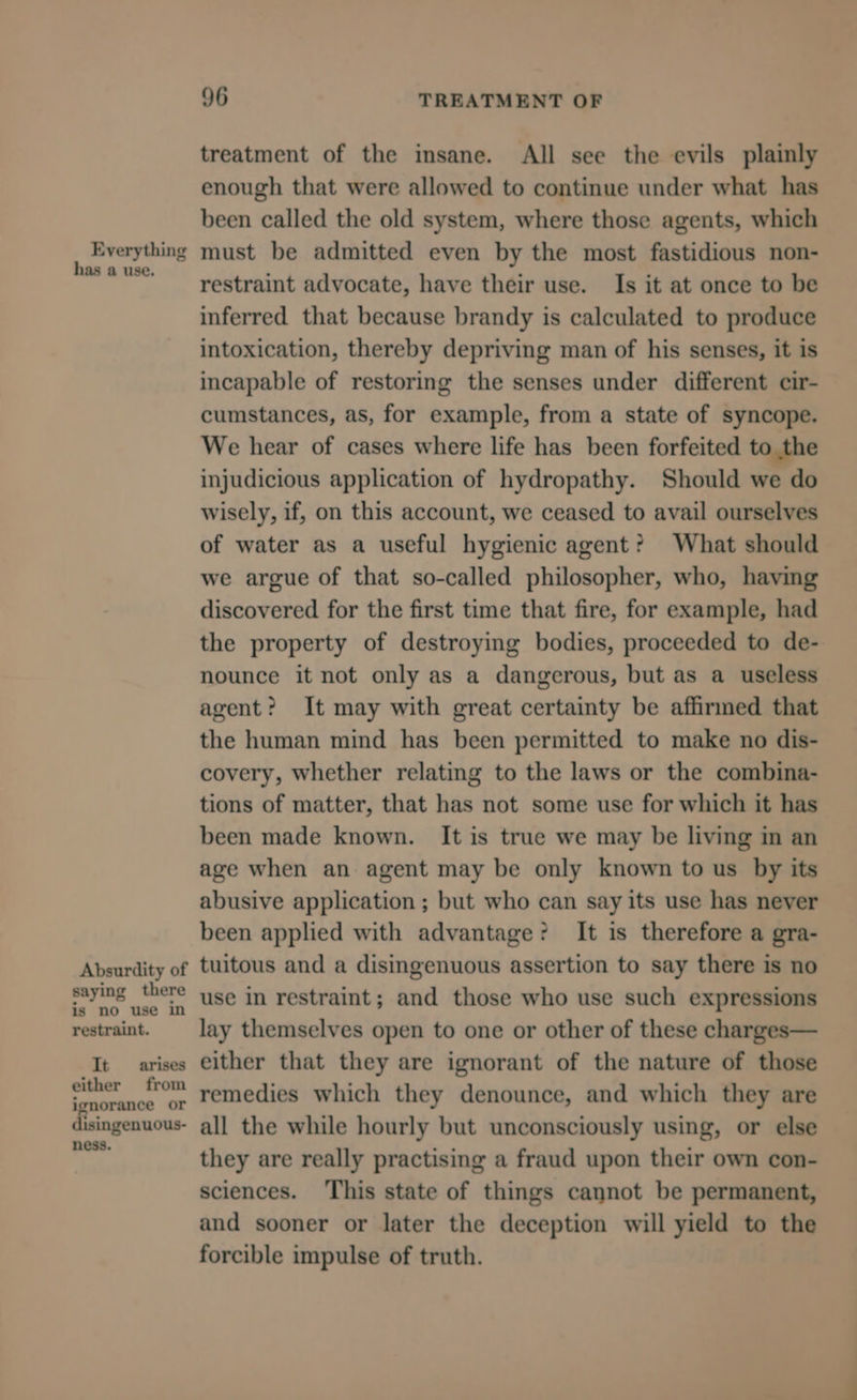 Everything has a use. Absurdity of saying there is no use in restraint. It arises either from ignorance or disingenuous- ness. 96 TREATMENT OF treatment of the insane. All see the evils plainly enough that were allowed to continue under what has been called the old system, where those agents, which must be admitted even by the most fastidious non- restraint advocate, have their use. Is it at once to be inferred that because brandy is calculated to produce intoxication, thereby depriving man of his senses, it is incapable of restoring the senses under different cir- cumstances, as, for example, from a state of syncope. We hear of cases where life has been forfeited to the injudicious application of hydropathy. Should we do wisely, if, on this account, we ceased to avail ourselves of water as a useful hygienic agent? What should we argue of that so-called philosopher, who, having discovered for the first time that fire, for example, had the property of destroying bodies, proceeded to de- nounce it not only as a dangerous, but as a useless agent? It may with great certainty be affirmed that the human mind has been permitted to make no dis- covery, whether relating to the laws or the combina- tions of matter, that has not some use for which it has been made known. It is true we may be living in an age when an agent may be only known to us by its abusive application ; but who can say its use has never been applied with advantage? It is therefore a gra- tuitous and a disingenuous assertion to say there is no use in restraint; and those who use such expressions lay themselves open to one or other of these charges— either that they are ignorant of the nature of those remedies which they denounce, and which they are all the while hourly but unconsciously using, or else they are really practising a fraud upon their own con- sciences. This state of things cannot be permanent, and sooner or later the deception will yield to the forcible impulse of truth.
