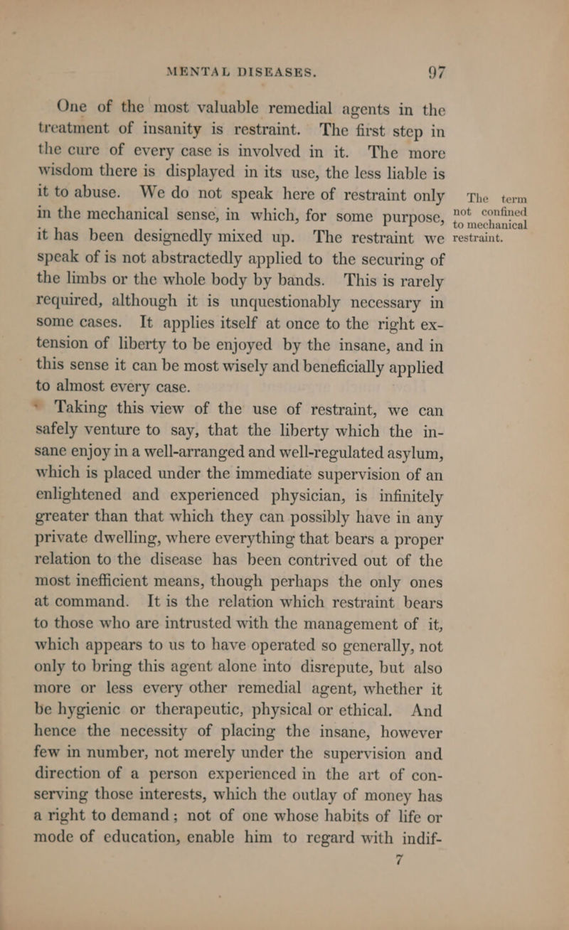 One of the most valuable remedial agents in the treatment of insanity is restraint. The first step in the cure of every case is involved in it. The more wisdom there is displayed in its use, the less liable is it to abuse. We do not speak here of restraint only in the mechanical sense, in which, for some purpose, it has been designedly mixed up. The restraint we speak of is not abstractedly applied to the securing of the limbs or the whole body by bands. This is rarely required, although it is unquestionably necessary in some cases. It applies itself at once to the right ex- tension of liberty to be enjoyed by the insane, and in this sense it can be most wisely and beneficially applied to almost every case. * Taking this view of the use of restraint, we can safely venture to say, that the liberty which the in- sane enjoy in a well-arranged and well-regulated asylum, which is placed under the immediate supervision of an enlightened and experienced physician, is infinitely greater than that which they can possibly have in any private dwelling, where everything that bears a proper relation to the disease has been contrived out of the most inefficient means, though perhaps the only ones at command. It is the relation which restraint bears to those who are intrusted with the management of it, which appears to us to have operated so generally, not only to bring this agent alone into disrepute, but also more or less every other remedial agent, whether it be hygienic or therapeutic, physical or ethical. And hence the necessity of placing the insane, however few in number, not merely under the supervision and direction of a person experienced in the art of con- serving those interests, which the outlay of money has a right to demand; not of one whose habits of life or mode of education, enable him to regard with indif- 7 The term not confined to mechanical restraint.
