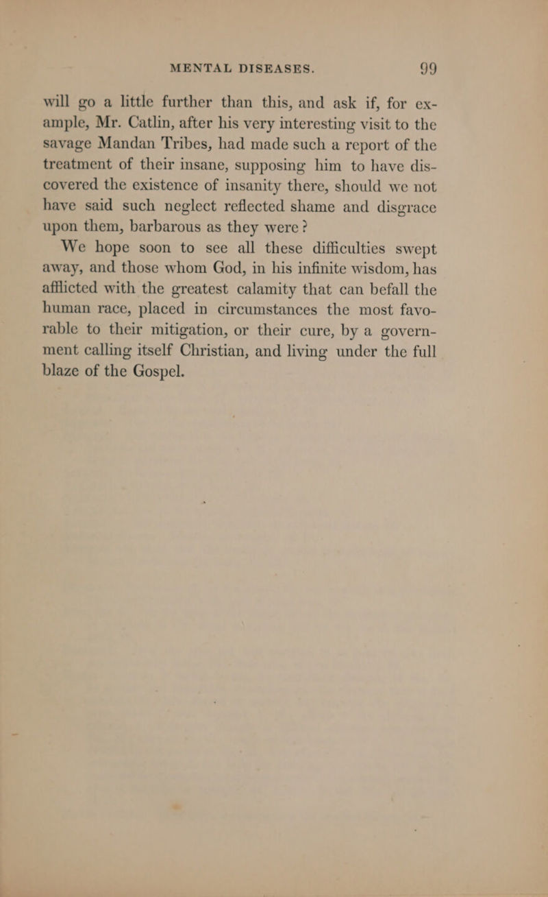 will go a little further than this, and ask if, for ex- ample, Mr. Catlin, after his very interesting visit to the savage Mandan Tribes, had made such a report of the treatment of their insane, supposing him to have dis- covered the existence of insanity there, should we not have said such neglect reflected shame and disgrace upon them, barbarous as they were? We hope soon to see all these difficulties swept away, and those whom God, in his infinite wisdom, has afflicted with the greatest calamity that can befall the human race, placed in circumstances the most favo- rable to their mitigation, or their cure, by a govern- ment calling itself Christian, and living under the full blaze of the Gospel.