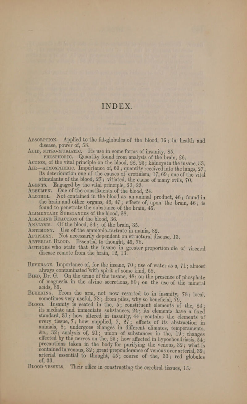 INDEX. Axssorrtion. Applied to the fat-globules of the blood, 15; in health and disease, power of, 58. ActD, NITRO-MURIATIC. Its use in some forms of insanity, 85. PHOSPHORIC. Quantity found from analysis of the brain, 26. Action, of the vital principle on the blood, 22, 25; kidneys in the insane, 53. ArR—atTMosPHERIC. Importance of, 69 ; quantity received into the lungs, 27; its deterioration one of the causes of cretinism, 17, 69; one of the vital stimulants of the blood, 27; vitiated, the cause of many evils, 70. Acents. Engaged by the vital principle, 22, 23. ArpuMEN. One of the constituents of the blood, 24. Auconot. Not contained in the blood as an animal product, 46; found in the brain and other organs, 46, 47; effects of, upon the brain, 46; is found to penetrate the substance of the brain, 45. ALIMENTARY SuBSTANCES of the blood, 28. ALKALINE Reaction of the blood, 36. Anatysis. Of the blood, 24; of the brain, 35. Antimony. Use of the ammonio-tartrate in mania, 82. Arortexy. Not necessarily dependent on structural disease, 13. ARTERIAL Bioopv. Essential to thought, 45, 78. AvutHors who state that the insane in greater proportion die of visceral disease remote from the brain, 12, 13. Brverace. Importance of, for the insane, 70 ; use of water as a, 71 ; almost always contaminated ‘with spirit of some kind, 68. Brrp, Dr. G. On the urine of the insane, 48; on the presence of phosphate of magnesia in the alvine secretions, 80; on the use of the mineral acids, 85. Bieepinc. From the arm, not now resorted to in insanity, 78; local, sometimes very useful, 78; from piles, why so beneficial, 79. Bioop. Insanity is seated in the, 5; constituent elements of the, 24; its mediate and immediate substances, 24; its elements have a fixed standard, 31; how altered in insanity, 44; contains the elements of every tissue, 7; how supplied, 7, 27; effects of its abstraction in animals, 8; undergoes changes in different climates, temperaments, &amp;c., 32; analysis of, 21; union of substances in the, 19; changes effected by the nerves on the, 25; how affected in hypochondriasis, 54; precautions taken in the body for purifying the venous, 32; what is contained in venous, 32; great preponderance of venous over arterial, 32; we essential to thought, 45; course of the, 33; red globules of, 33.  Bioop-vessEts. Their office in constructing the cerebral tissues, 15. ——