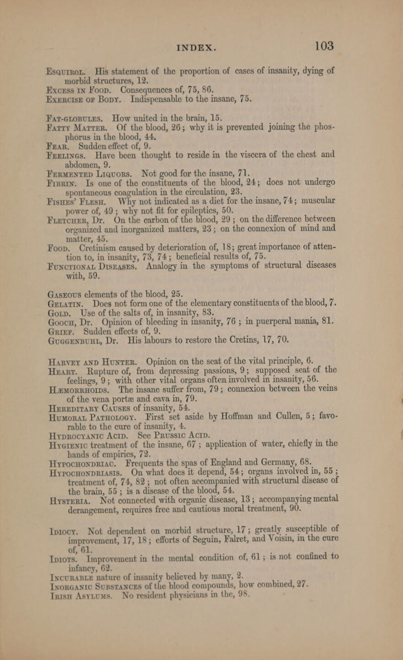 Esaurron. His statement of the proportion of cases of insanity, dying of morbid structures, 12. Excess 1n Foop. Consequences of, 75, 86. Exercise or Bopy. Indispensable to the insane, 75. Fat-croputes. How united in the brain, 15. Farry Marrer. Of the blood, 26; why it is prevented joining the phos- phorus in the blood, 44. Fear. Sudden effect of, 9. Freetncs. Have been thought to reside in the viscera of the chest and abdomen, 9. Fermentep Liquors. Not good for the insane, 71. Fisrin: Is one of the constituents of the blood, 24; does not undergo spontaneous coagulation in the circulation, 23. Fisues’ Fiesu. Why not indicated as a diet for the insane, 74; muscular power of, 49; why not fit for epileptics, 50. Friercuer, Dr. On the carbon of the Bood, 29; on the difference between organized and inorganized matters, 23; on the connexion of mind and matter, 45. Foop. Cretinism caused by deterioration of, 18; great importance of atten- tion to, in insanity, 73, 74; beneficial results of, 75. nage aT Diseases. Analogy in the symptoms of structural diseases with, 59. Gasxrovus elements of the blood, 25. Getatry. Does not form one of the elementary constituents of the blood, 7. Gop. Use of the salts of, in insanity, 83. Goocu, Dr. Opinion of bleeding in insanity, 76 ; in puerperal mania, 81. Grier. Sudden effects of, 9. Guecenspuut, Dr. His labours to restore the Cretins, 17, 70. Harvey anp Hunter. Opinion on the seat of the vital principle, 6. Heart. Rupture of, from depressing passions, 9; supposed seat of the feelings, 9; with other vital organs often involved in insanity, 56. THemorruorws, The insane suffer from, 79; connexion between the veins of the vena porte and cava in, 79. Herepitary Cavsss of insanity, 54. Humorat Parnotocy. First set aside by Hoffman and Cullen, 5; favo- rable to the cure of insanity, 4. Hyprocyanic Acrp. See Prussic Actp. Hyerentc treatment of the insane, 67 ; application of water, chiefly in the hands of empirics, 72. Hyrocnonpriac. Frequents the spas of we yye and Germany, 68. Hyrocnonpriasis. On what does it depend, 54; organs involved in, 55 ; treatment of, 74, 82; not often accompanied with structural disease of the brain, 55; is a disease of the blood, 54. Hysrerta. Not connected with organic disease, 13 ; eam ag Met, mental derangement, requires free and cautious moral treatment, 90. Iptocy. Not dependent on morbid structure, 17; greatly susceptible of a. 17, 18; efforts of Seguin, Falret, and Voisin, in the cure of, 61. Ipiots. Improvement in the mental condition of, 61; is not confined to infancy, 62 IncURABLE nature of insanity believed by many, 2. Lvorcanic Suxstances of the blood compounds, how combined, 27. Inisn Asytums. No resident physicians in the, 98.