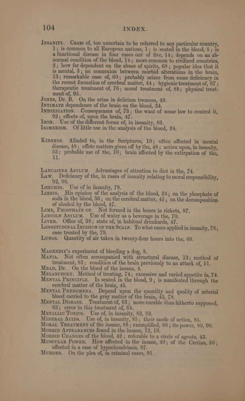 Insanity. Cause of, too uncertain to be referred to an particular country, 1; is common to all European nations, 1; is vate | in the blood, 5; is a functional disease in four cases out of five, 14; depends on an ab- normal condition of the blood, 14; more common to civilized countries, 2; how far dependent on the abuse of spirits, 68 ; popular idea that it is mental, 3; no connexion between morbid alterations in the brain, 13; remarkable case of, 60; probably arises from some deficiency in the recent formation of ask 9 matter, 44; hygienic treatment of, 67 ; therapeutic treatment of, 76; moral treatment of, 88; physical treat- ment of, 95. Jones, Dr. B. On the urine in delirium tremens, 49. Intimate dependence of the brain on the blood, 34. Iytoxication. Consequences of, 73; the want of some law to control it, 92; effects of, upon the brain, 47. Tron. Use of the different forms of, in insanity, 83. IsomeRIsM. Of little use in the analysis of the blood, 24. Krpyeys. Alluded to, in the Scriptures, 10; often affected in mental disease, 48; effete matters given off by the, 48; action upon, in insanity, 53; probable use of the, 10; brain affected by the extirpation of the, 11. Lancaster Asytum. Advantages of attention to diet in the, 74. Law. Deficiency of the, in cases of insanity relating to moral responsibility, Leecues. Use of in insanity, 79. Lresic. His opinion of the analysis of the blood, 24; on the phosphate of soda in the blood, 36; on the cerebral matter, 45; on the decomposition of alcohol by the blood, 47. ; Live, Poosrnate or. Not formed in the bones in rickets, 87. Lincotn Asytum. Use of water as a beverage in the, 70. Liver. Office of, 38; state of, in habitual drunkards, 47. Lonerruprvat Inctston or THE Scar. To what cases applied in insanity, 78; case treated by the, 79. Lunes. Quantity of air taken in twenty-four hours into the, 69. MaGEnnt1r’s experiment of bleeding a dog, 8. Manta. Not often accompanied with structural disease, 13; method of treatment, 82; condition of the brain previously to an attack of, 51. Meap, Dr. On the blood of the insane, 4. Metancuoty. Method of treating, 74; excessive and varied appetite in, 74. Mentat Principte. Is seated in the blood, 9; is manifeste through the cerebral matter of the brain, 45. MenTat PuenomeNna. Depend upon the quantity and quality of arterial blood carried to the gray matter of the brain, 45, 78. Mental Disgasz. Treatment of, 63; more curable than hitherto supposed, 63; error in this treatment of, 64. Meratuic Tonics. Use of, in insanity, 82, 83. Mrnerat Acips. Use of, in insanity, 85; their mode of action, 85. Morat Treatment of the insane, 88 ; exemplified, 88 ; its power, 89, 90. Morzip ApPEaRANCEs found in the insane, 12, 13. Morsip Cuances of the blood, 42; referable to a circle of agents, 43. Muscutar Power. How affected in the insane, 49; of the Cretins, 50; affected in a case of hypochondriasis, 87. Murver. On the plea of, in criminal cases, 91. a