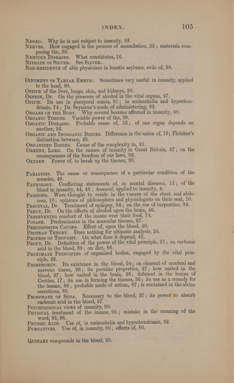 Necro. Why he is not subject to insanity, 52. Nerves. How engaged in the process of assimilation, 23 ; materials com- =a 26. Nervous Diszases. What constitutes, 16. Nitrate or Stirver. See SILver. Non-RESIDENCE of able physicians in lunatic asylums, evils of, 98. OrntMENT or TarTaR Emetic. Sometimes very useful in insanity, applied to the head, 80. Orrice of the liver, lungs, skin, and kidneys, 38. Oestoy, Dr. On the presence of alcohol in the vital organs, 47. Orrum. Its use in gene ama mania, 81; in melancholia and hypochon- driasis, 74; Dr. Seymour’s mode of administering, 82. ORGANS oF THE Bopy. Why several become affected in insanity, 48. Orcantc Tissugs. Variable power of the, 39. Orcanic Diszases. Probable cause of, 53; of one organ depends on another, 56. ORGANIC AND InorGANIC Bopres. Difference in the union of, 19; Fletcher’s distinction between, 23. Orcanizep Bopirs. Cause of the complexity in, 21. Orrery, Lorp. On the causes of insanity in Great Britain, 67; on the consequences of the freedom of our laws, 92. Oxycen. Power of, to break up the tissues, 26. Paratysis. The cause or consequence of a particular condition of the muscles, 49. Parnotocy. Conflicting statements of, in mental diseases, 12; of the blood in insanity, 44, 48 ; Aamoral, eeeren to insanity, 4. Passtons. Were thought to reside in the viscera of the chest and abdo- men, 10; opinions of philosophers and physiologists on their seat, 10. Percrvat, Dr. Treatment of epilepsy, 84; on the use of turpentine, 84. Percy, Dr. On the effects of alcohol upon the brain, 46. PERSEVERING conduct of the insane over their food, 74. Porasu. Predominates in the muscular tissues, 37. Prepisposine Causes. Effect of, upon the blood, 40. Prorean TuEoRY. Does nothing for ultimate analysis, 24. Process or Tooucut. On what does it depend, 45. Provt, Dr. Definition of the power of the vital principle, 21; on carbonic acid in the blood, 39; on diet, 86. Proximate Principies of organized bodies, engaged by the vital prin- ciple, 22. iced Its existence in the blood, 24; an element of cerebral and nervous tissue, 26; its peculiar properties, 27; how united in the blood, 27; how united in the brain, 26; deficient in the brains of Cretins, 17; its use in forming the tissues, 36; its use as a remedy for the insane, 86 ; probable mode of action, 87; is contained in the shite secretions, 80. Puospnate or Sopa. Necessary to the blood, 37; its power to absorb carbonic acid in the blood, 37. PsycHoLoGicaL views of insanity, 90. PuysicaL treatment of the insane, 95; mistake in the meaning of the word, 95, 96. Prussic Actp. Use of, in melancholia and hypochondriasis, 82. Purcatives. Use of, in insanity, 80; effects of, 80. QuinaRy compounds in the blood, 20.