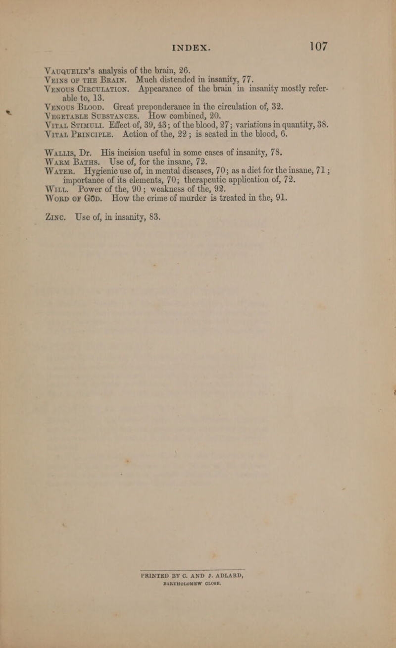 VavQuELin’s analysis of the brain, 26. Verns or THE Brain. Much distended in insanity, 77. Venous Crrcunation. Appearance of the brain in insanity mostly refer- able to, 13. Venous Bioop. Great preponderance in the circulation of, 32. VuGEetaB.Le Supstances. How combined, 20. Virat Struvui. Effect of, 39, 43; of the blood, 27; variations in quantity, 38. Virat Principte. Action of the, 22; is seated in the blood, 6. Wats, Dr. His incision useful in some cases of insanity, 78. Warm Barus. Use of, for the insane, 72. Warer. Hygienic use of, in mental diseases, 70; as a diet for the insane, 71 ; importance of its elements, 70; therapeutic application of, 72. Witt. Power of the, 90; weakness of the, 92. Worp or Gop. How the crime of murder is treated in the, 91. Zinc. Use of, in insanity, 83. PRINTED BY C. AND J. ADLARD, BARTHOLOMEW CLOSE.