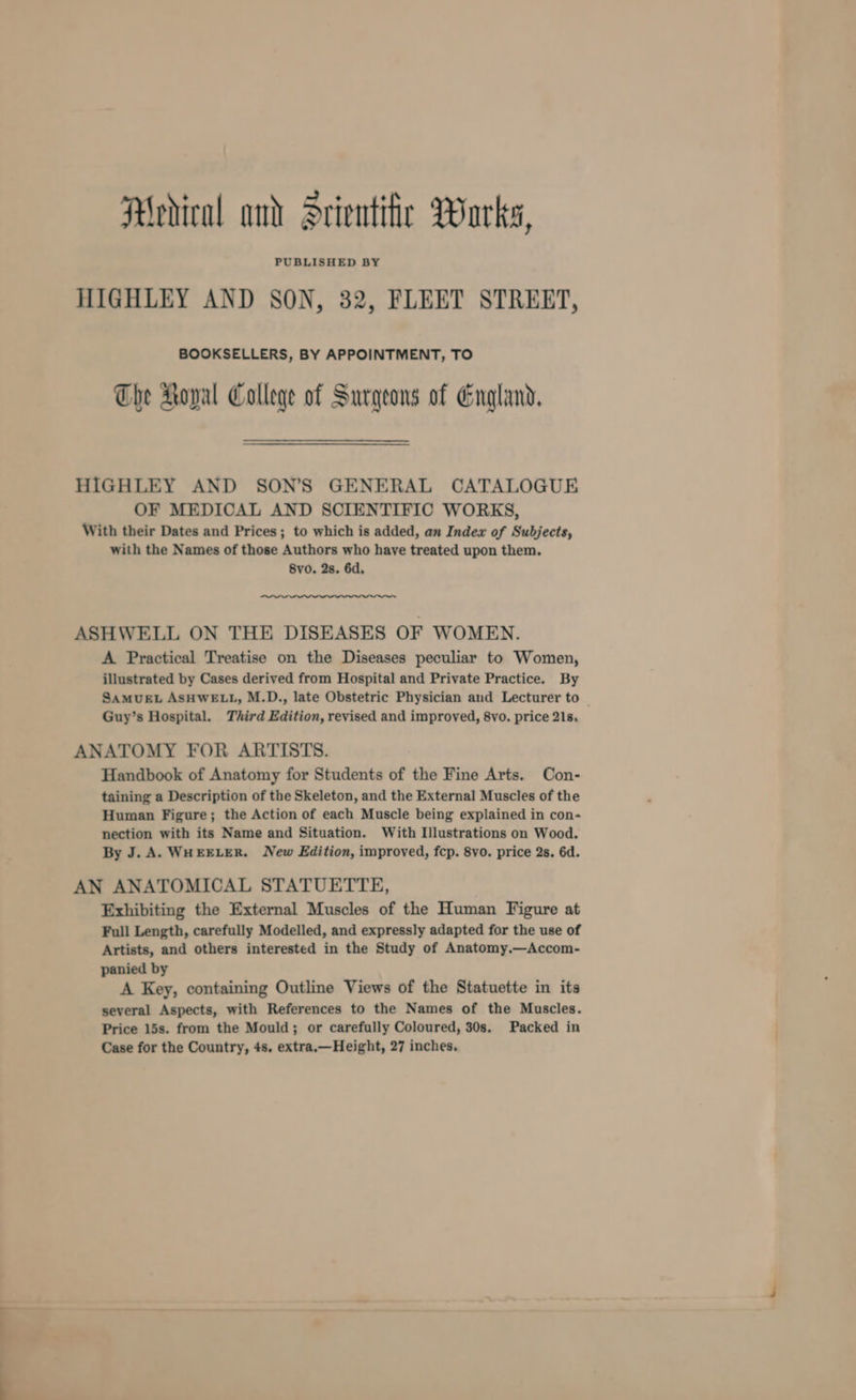Medical and Srientiir Warks, PUBLISHED BY HIGHLEY AND SON, 32, FLEET STREET, BOOKSELLERS, BY APPOINTMENT, TO The Roval College of Surgeons of England, HIGHLEY AND SON’S GENERAL CATALOGUE OF MEDICAL AND SCIENTIFIC WORKS, With their Dates and Prices; to which is added, an Index of Subjects, with the Names of those Authors who have treated upon them. 8vo. 2s. 6d, ASHWELL ON THE DISEASES OF WOMEN. A Practical Treatise on the Diseases peculiar to Women, illustrated by Cases derived from Hospital and Private Practice. By SAMUEL ASHWELL, M.D., late Obstetric Physician and Lecturer to | Guy’s Hospital. Third Edition, revised and improved, 8vo. price 21s, ANATOMY FOR ARTISTS. Handbook of Anatomy for Students of the Fine Arts. Con- taining a Description of the Skeleton, and the External Muscles of the Human Figure; the Action of each Muscle being explained in con- nection with its Name and Situation. With Illustrations on Wood. By J. A. WHEELER. New Edition, improved, fcp. 8vo. price 2s. 6d. AN ANATOMICAL STATUETTE, Exhibiting the External Muscles of the Human Figure at Full Length, carefully Modelled, and expressly adapted for the use of Artists, and others interested in the Study of Anatomy.—Accom- panied by A Key, containing Outline Views of the Statuette in its several Aspects, with References to the Names of the Muscles. Price 15s. from the Mould; or carefully Coloured, 30s. Packed in Case for the Country, 4s. extra.—Height, 27 inches,