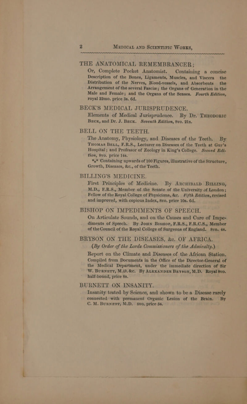 ee OOOO LAL ALAA AL AL AL AL Al ALAA AL ALA LALLA LLL LAL ALA La mtn THE ANATOMICAL REMEMBRANCER; Or, Complete Pocket Anatomist. Containing a concise Description of the Bones, Ligaments, Muscles, and Viscera the Distribution of the Nerves, Blood-vessels, and Absorbents the Arrangement of the several Fasci#; the Organs of Generation in the Male and Female; and the Organs of the Senses. Fourth Edition, royal 32mo. price 3s. 6d. BECK’S MEDICAL JURISPRUDENCE. Elements of Medical Jurisprudence. By Dr. THEoportc Beck, and Dr. J. Beck. Seventh Edition, 8vo. 21s. BELL ON THE TEETH. The Anatomy, Physiology, and Diseases of the Teeth. By THomAs BELL, F.R.S., Lecturer on Diseases of the Teeth at Guy’s Hospital ; and Professor of Zoology in King’s College. Second Edi- tion, 8vo. price 14s. *,* Containing upwards of 100 Figures, illustrative of the Structure, Growth, Diseases, &amp;c., of the Teeth. BILLING’S MEDICINE. First Principles of Medicine. By Arcurpatp Brniine, M.D., F.R.S., Member of the Senate of the University of London; Fellow of the Royal College of Physicians, &amp;c. Fifth Edition, reyised and improved, with copious Index, 8vo. price 10s. 6d. BISHOP ON IMPEDIMENTS OF SPEECH, On Articulate Sounds, and on the Causes and Cure of Impe- diments of Speech. By Joun Bisnor, F.R.S., F.R.C.S., Member of the Council of the Royal College of Surgeons of England. S8yo. 4s. BRYSON ON THE DISEASES, &amp;. OF AFRICA. (By Order of the Lords Commissioners of the Admiralty.) Report on the Climate and Diseases of the African Station. Compiled from Documents in the Office of the Director-General of the Medical Department, under the immediate direction of Sir W. Burnett, M.V.&amp;c. By ALEXANDER Bryson, M.D. Royal 8yo. half-bound, price 8s. BURNETT ON INSANITY. Insanity tested by Science, and shown to be a Disease rarely connected with permanent Organic Lesion of the Brain. By C. M. BurNert, M.D. 8vo. price 5s.