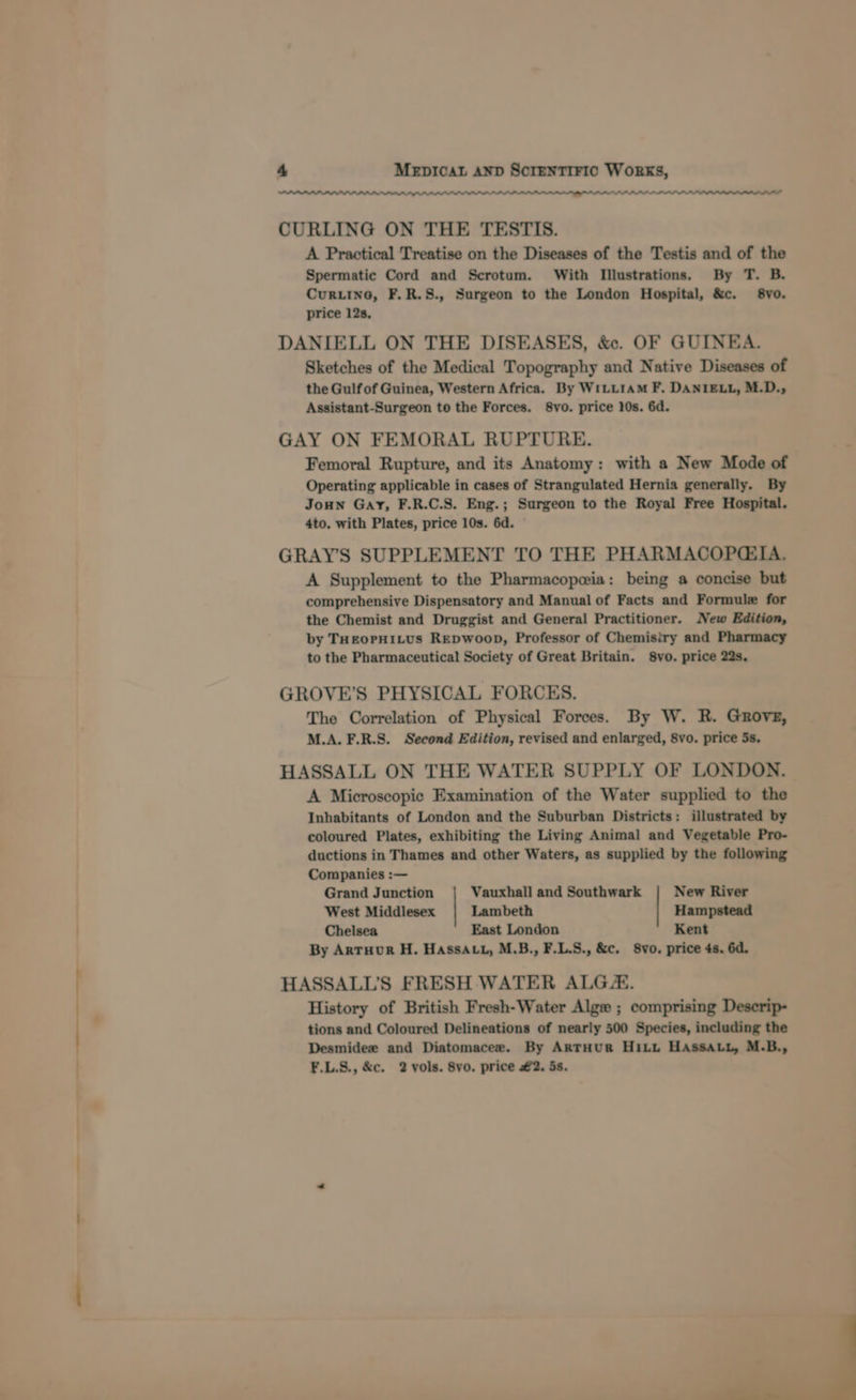 PPPS PAS CURLING ON THE TESTIS. A Practical Treatise on the Diseases of the Testis and of the Spermatic Cord and Scrotum. With Illustrations. By T. B. Cur.ine, F.R.8., Surgeon to the London Hospital, &amp;c. 8vo. price 12s, DANIELL ON THE DISEASES, &amp;. OF GUINEA. Sketches of the Medical Topography and Native Diseases of the Gulf of Guinea, Western Africa. By WiLu1aM F. DANIELL, M.D., Assistant-Surgeon to the Forces. 8vo. price 10s. 6d. GAY ON FEMORAL RUPTURE. Femoral Rupture, and its Anatomy: with a New Mode of Operating applicable in cases of Strangulated Hernia generally. By Joun Gay, F.R.C.S. Eng.; Surgeon to the Royal Free Hospital. 4to. with Plates, price 10s. 6d. GRAYS SUPPLEMENT TO THE PHARMACOPQGEIA. A Supplement to the Pharmacopeia: being a concise but comprehensive Dispensatory and Manual of Facts and Formule for the Chemist and Druggist and General Practitioner. New Edition, by THEOPHILUS REDWooD, Professor of Chemisiry and Pharmacy to the Pharmaceutical Society of Great Britain. 8vo. price 22s, GROVE’S PHYSICAL FORCES. The Correlation of Physical Forces. By W. R. Grove, M.A. F.R.S. Second Edition, revised and enlarged, 8vo. price 5s, HASSALL ON THE WATER SUPPLY OF LONDON. A Microscopic Examination of the Water supplied to the Inhabitants of London and the Suburban Districts: illustrated by coloured Plates, exhibiting the Living Animal and Vegetable Pro- ductions in Thames and other Waters, as supplied by the following Companies :— Grand Junction Vauxhall and Southwark New River West Middlesex Lambeth Hampstead Chelsea East London Kent By Artuour H. HAssattu, M.B., F.L.S., &amp;c. 8vo, price 4s. 6d. HASSALL'S FRESH WATER ALG. History of British Fresh-Water Alge ; comprising Descrip- tions and Coloured Delineations of nearly 500 Species, including the Desmidee and Diatomacee. By ArtHUR Hitt HAssaLy, M.B., F.L.S., &amp;c. 2 vols. 8vo. price #2. 5s.