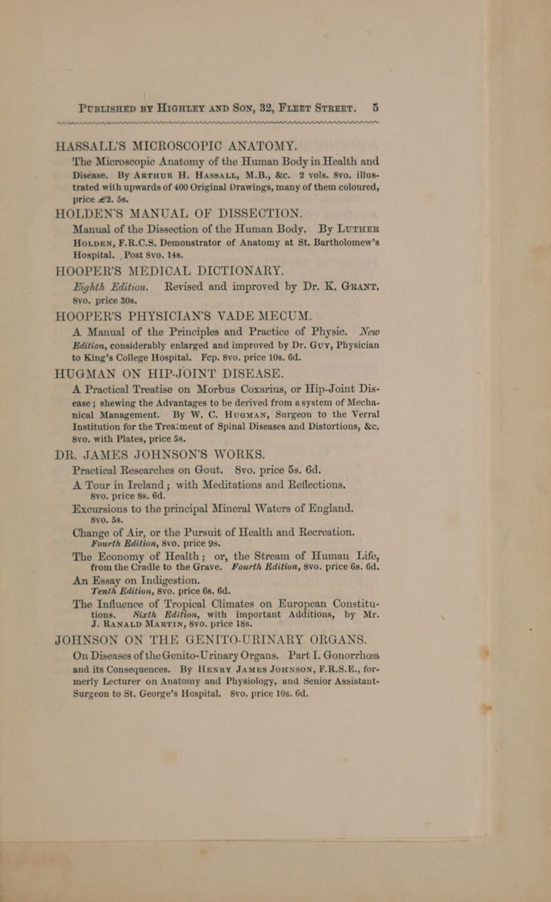 PPDLALIA HASSALL’'S MICROSCOPIC ANATOMY. The Microscopic Anatomy of the Human Body in Health and Disease. By AntHUR H. HaAssAtu, M.B., &amp;c. 2 vols. 8vo. illus- trated with upwards of 400 Original Drawings, many of them coloured, price #2. is. HOLDEN'S MANUAL OF DISSECTION. Manual of the Dissection of the Human Body, By LUTHER Hoven, F.R.C.S. Demonstrator of Anatomy at St. Bartholomew’s Hospital. _ Post 8vo. 14s. HOOPER’S MEDICAL DICTIONARY. Eighth Edition. Revised and improved by Dr. K. Granr, 8vo. price 30s. HOOPER’S PHYSICIAN’S VADE MECUM. A Manual of the Principles and Practice of Physic. New Edition, considerably enlarged and improved by Dr. Guy, Physician to King’s College Hospital. Fep. 8vo. price 10s. 6d. HUGMAN ON HIP-JOINT DISEASE. A Practical Treatise on Morbus Coxarius, or Hip-Joint Dis- ease ; shewing the Advantages to be derived from asystem of Mecha- nical Management. By W. C. Huaman, Surgeon to the Verral Institution for the Treaiment of Spinal Diseases and Distortions, &amp;c. 8vo. with Plates, price 5s. DR. JAMES JOHNSON’S WORKS. Practical Researches on Gout. 8yo. price 5s. 6d. A Tour in Ireland; with Meditations and Reflections, 8vo. price 8s. 6d. Excursions to the principal Mineral Waters of England. 8vo. 5s. Change of Air, or the Pursuit of Health and Recreation. Fourth Edition, 8vo. price 9s. The Economy of Health; or, the Stream of Human Life, from the Cradle to the Grave. Fourth Edition, 8vo. price 6s. 6d. An Essay on Indigestion. Tenth Edition, 8vo. price 6s. 6d. The Influence of Tropical Climates on European Constitu- tions. Sixth Edition, with important Additions, by Mr. J. RANALD MARTIN, 8vo0. price 18s. JOHNSON ON THE GENITO-URINARY ORGANS. On Diseases of the Genito- Urinary Organs. Part I. Gonorrhcea and its Consequences. By Henry JAMES JOHNSON, F.R.S.E., for- merly Lecturer on Anatomy and Physiology, and Senior Assistant- Surgeon to St. George’s Hospital. 8vo. price 10s. 6d.