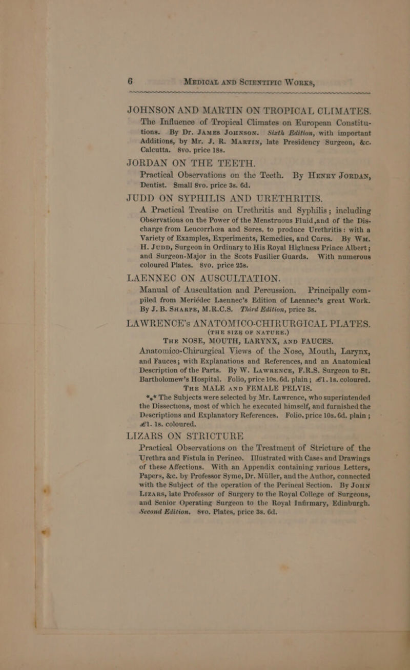 es JOHNSON AND MARTIN ON TROPICAL CLIMATES. The Influence of Tropical Climates on European Constitu- tions. By Dr. JAMEes JoHNsON. Sizth Edition, with important Additions, by Mr. J. R. Marrry, late Presidency Surgeon, &amp;c. Calcutta. 8vo. price 18s. JORDAN ON THE TEETH. Practical Observations on the Teeth. By Henry Jorpay, Dentist. Small 8vo. price 3s. 6d. JUDD ON SYPHILIS AND URETHRITIS. A Practical Treatise on Urethritis and Syphilis; including Observations on the Power of the Menstruous Fluid,and of the Dis- charge from Leucorrhcea and Sores, to produce Urethritis: with a Variety of Examples, Experiments, Remedies, and Cures. By Wa. H. Jupp, Surgeon in Ordinary to His Royal Highness Prince Albert ; and Surgeon-Major in the Scots Fusilier Guards. With numerous coloured Plates. 8vo. price 25s. LAENNEC ON AUSCULTATION. Manual of Auscultation and Percussion. Principally ecom- piled from Meriédec Laennec’s Edition of Laennec’s great Work. By J. B. SHArPE, M.R.C.S. Third Edition, price 3s. LAWRENCE’s ANATOMICO-CHTRURGICAL PLATES. (THE SIZE OF NATURE.) THe NOSE, MOUTH, LARYNX, anp FAUCES. Anatomico-Chirurgical Views of the Nose, Mouth, Larynx, and Fauces; with Explanations and References, and an Anatomical Description of the Parts. By W. Lawrence, F.R.S. Surgeon to St. Bartholomew’s Hospital. Folio, price 10s. 6d. plain; #1. 1s. coloured. THE MALE anp FEMALE PELVIS. *,* The Subjects were selected by Mr. Lawrence, who superintended the Dissections, most of which he executed himself, and furnished the Descriptions and Explanatory References. Folio, price 10s. 6d. plain ; #1. 1s. coloured. LIZARS ON STRICTURE Practical Observations on the Treatment of Stricture of the Urethra and Fistula in Perineo. Illustrated with Cases and Drawings of these Affections. With an Appendix containing various Letters, Papers, &amp;c. by Professor Syme, Dr. Miiller, and the Author, connected with the Subject of the operation of the Perineal Section. By Joun Lizars, late Professor of Surgery to the Royal College of Surgeons, and Senior Operating Surgeon to the Royal Infirmary, Edinburgh. Second Edition. 8yo. Plates, price 3s. 6d.