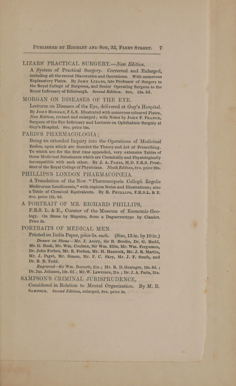 ; PUBLISHED BY HiGHLEY anv Son, 32, Furet Srreer. 7 —_—w LIZARS’ PRACTICAL SURGERY.—WNew LEilition. A System of Practical Surgery. Corrected and Enlarged, including all the recent Discoveries and Operations. With numerous Explanatory Plates. By Joun Lizars, late Professor of Surgery to the Royal College of Surgeons, and Senior Operating Surgeon to the Royal Infirmary of Edinburgh. Second Edition. 8vo. 12s. 6d. MORGAN ON DISEASES OF THE EYE. Lectures on Diseases of the Eye, delivered at Guy’s Hospital. By Joun MorGan, F.L.S. Illustrated with numerous coloured Plates, New Edition, revised and enlarged; with Notes by Joun F. FRANCE, Surgeon of the Eye Infirmary and Lecturer on Ophthalmic Surgery at Guy’s Hospital. 8vo. price 18s. PARIS'S PHARMACOLOGIA ; Being an extended Inquiry into the Operations of Medicinal Bodies, upon which are founded the Theory and Art of Prescribing. To which are for the first time appended, very extensive Tables of those Medicinal Substances which are Chemically and Physiologically incompatible with each other. By J. A. Paris, M.D. F.R.S. Presi- dent of the Royal College of Physicians. Ninth Edition, 8vo. price 20s. PHILLIPS’'S LONDON PHARMACOPGCIA. A Translation of the New “Pharmacopeia Collegii Regalis Medicorum Londinensis,” with copious Notes and Illustrations; also a Table of Chemical Equivalents. By R. Puiuuirs, F.R.S.L. &amp; E. 8vo. price 12s. 6d. A PORTRAIT OF MR. RICHARD PHILLIPS, F.R.S. L. &amp; E., Curator of the Museum of Economic Geo- logy. On Stone by Maguire, from a Daguerreotype by Claudet. Price 5s. PORTRAITS OF MEDICAL MEN. Printed on India Paper, price 5s. each. (Size, 13 in. by 10 in.) Drawn on Stone—Mr. J. Avery, Sir B. Brodie, Dr. G. Budd, Mr. G. Busk, Mr. Wm. Coulson, Sir Wm. Ellis, Mr. Wm. Fergusson, Dr. John Forbes, Mr. E. Forbes, Mr. H. Hancock, Mr. J. R. Martin, Mr. J. Paget, Mr. Simon, Mr. F. C. Skey, Mr. J. F. South, and Dr. R. B. Todd. Engraved—Sir Wm. Burnett, 21s.; Mr. R. D. Grainger, 10s. 6d. ; Dr. Jas. Johnson, 10s. 6d. ; Mr. W. Lawrence, 21s. ; Dr. J. A. Paris, 21s. SAMPSON’S CRIMINAL JURISPRUDENCE, Considered in Relation to Mental Organization. By M. B. Sampson. Second Edition, enlarged, 8yo. price 5s. . OO eee