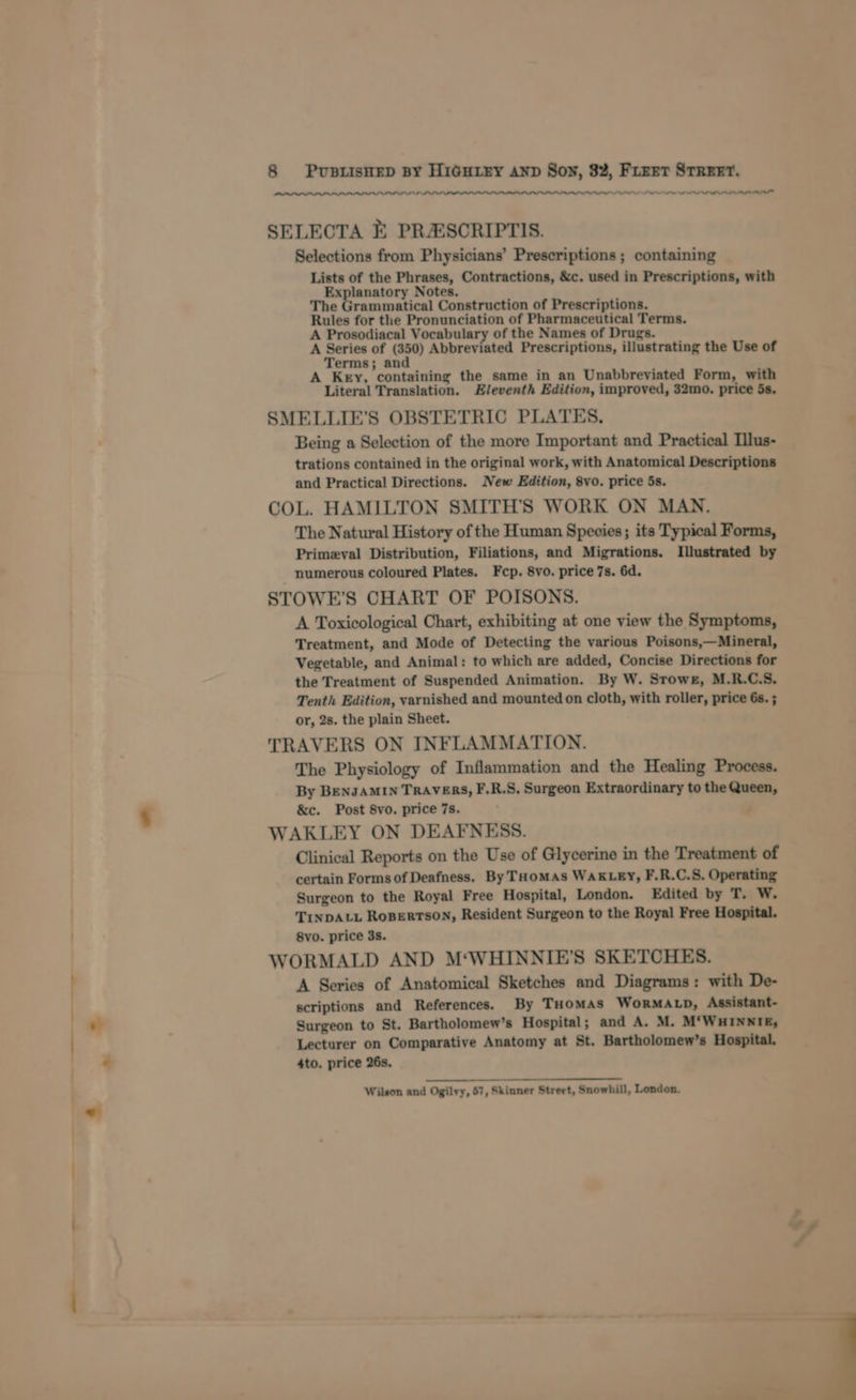 SNES NR NAL L OL AL OL Oe SELECTA E PRASCRIPTIS. Selections from Physicians’ Prescriptions ; containing Lists of the Phrases, Contractions, &amp;c. used in Prescriptions, with Explanatory Notes. The Grammatical Construction of Prescriptions. Rules for the Pronunciation of Pharmaceutical Terms. A Prosodiacal Vocabulary of the Names of Drugs. A Series of (350) Abbreviated Prescriptions, illustrating the Use of Terms; and A Key, containing the same in an Unabbreviated Form, with Literal Translation. Eleventh Edition, improved, 32mo. price 5s. SMELLIE’S OBSTETRIC PLATES. ‘ Being a Selection of the more Important and Practical Ilus- trations contained in the original work, with Anatomical Descriptions and Practical Directions. New Edition, 8vo. price 5s. COL. HAMILTON SMITH’S WORK ON MAN. The Natural History of the Human Species; its Typical Forms, Primeval Distribution, Filiations, and Migrations. Illustrated by numerous coloured Plates. Fcp. 8vo. price 7s. 6d. STOWE’S CHART OF POISONS. A Toxicological Chart, exhibiting at one view the Symptoms, Treatment, and Mode of Detecting the various Poisons,—Mineral, Vegetable, and Animal: to which are added, Concise Directions for the Treatment of Suspended Animation. By W. Stowe, M.R.C.S. Tenth Edition, varnished and mounted on cloth, with roller, price 6s. ; or, 2s. the plain Sheet. TRAVERS ON INFLAMMATION. The Physiology of Inflammation and the Healing Process. By BENJAMIN TRAVERS, F.R.S. Surgeon Extraordinary to the Queen, &amp;c. Post 8vo. price 7s. , WAKLEY ON DEAFNESS. Clinical Reports on the Use of Glycerine in the Treatment of certain Forms of Deafness. By THoMAs WAKLEY, F.R.C.S. Operating Surgeon to the Royal Free Hospital, London. Edited by T. Ww. TINDALL RoBERTSON, Resident Surgeon to the Royal Free Hospital. 8vo. price 3s. WORMALD AND M‘WHINNIE'S SKETCHES. A Series of Anatomical Sketches and Diagrams: with De- scriptions and References. By THoMAS WoORMALD, Assistant- Surgeon to St. Bartholomew’s Hospital; and A. M. M‘WHINNITE, Lecturer on Comparative Anatomy at St. Bartholomew’s Hospital. 4to. price 26s. Wilson and Ogilvy, 57, Skinner Street, Snowhill, London. ,»* ‘