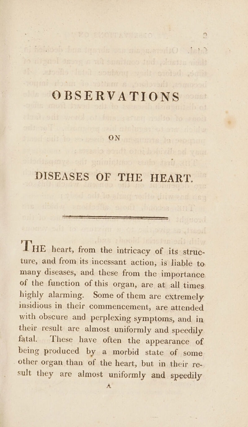 ON DISEASES OF THE HEART. Tue heart, from the intricacy of its: struc- ture, and from its incessant action, is liable to. many diseases, and these from the importance of the function of this organ, are at all times highly alarming. Some of them are extremely insidious in their commencement, are attended with obscure and perplexing symptoms, and in their result are almost uniformly and speedily fatal. These have often the appearance of being produced by a morbid state of some other organ than of the heart, but in their re- sult they are almost uniformly and speedily A.