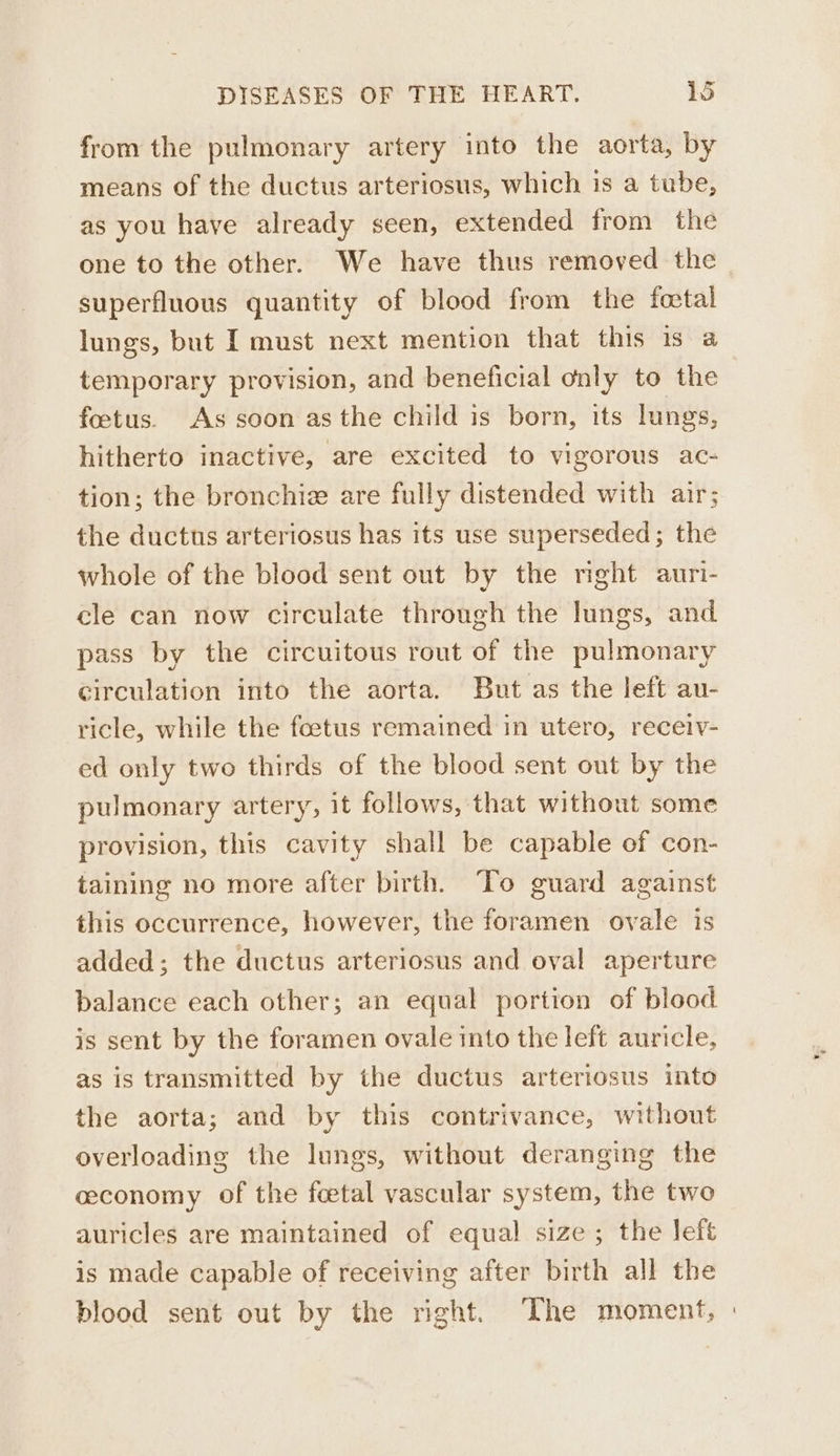 from the pulmonary artery into the aorta, by means of the ductus arteriosus, which is a tube, as you have already seen, extended from the one to the other. We have thus removed the superfluous quantity of blood from the tfoctal lungs, but I must next mention that this 1s a temporary provision, and beneficial only to the foetus. As soon asthe child is born, its lungs, hitherto inactive, are excited to vigorous ac- tion; the bronchiz are fully distended with air; the ductus arteriosus has its use superseded; the whole of the blood sent out by the right auri- cle can now circulate through the lungs, and pass by the circuitous rout of the pulmonary circulation into the aorta. But as the left au- ricle, while the foetus remained in utero, receiv- ed only two thirds of the blood sent ont by the pulmonary artery, it follows, that without some provision, this cavity shall be capable of con- taining no more after birth. To guard against this occurrence, however, the foramen ovale is added; the ductus arteriosus and oval aperture balance each other; an equal portion of blood is sent by the foramen ovale into the left auricle, as is transmitted by the ductus arteriosus into the aorta; and by this contrivance, without overloading the lungs, without deranging the ceconomy of the feetal vascular system, the two auricles are maintained of equal size; the left is made capable of receiving after birth all the blood sent out by the right. The moment, »