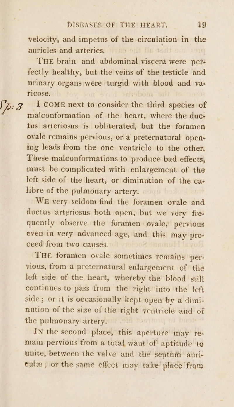 velocity, and impetus of the circulation in the auricles and arteries. THE brain and abdominal viscera were per- fectly healthy, but the veins of the testicle and urinary organs were turgid with blood and va- ricose. | oben I COME next to consider the third species of ma!conformation of the heart, where the duc- tus arteriosus is obliterated, but the foramen ovale remains pervious, or a preternatural opens ing leads from the one ventricle to the other, These malconformations to produce bad effects, must be complicated with enlargement of the left side of the heart, or diminution of the ca- libre of the pulmonary artery. | WE very seldom find the foramen ovale and ductus arteriosus both open, but we very fre- quently observe the foramen. ovale, pervious even in very advanced age, and this may pro- ceed from two causes. THE foramen ovale sometimes remains per- vious, from a preternatural enlargement of the left side of the heart, whereby the blood still continues to pass from the right into the left side; or it is occasionally kept open by a dimi- nution of the size of the right ventricle and of the pulmonary artery. | IN the second place, this aperture may re- main pervious from a total want of aptitude te unite, between the valve and thé septum auri- cule ; or the same effect may take place from.
