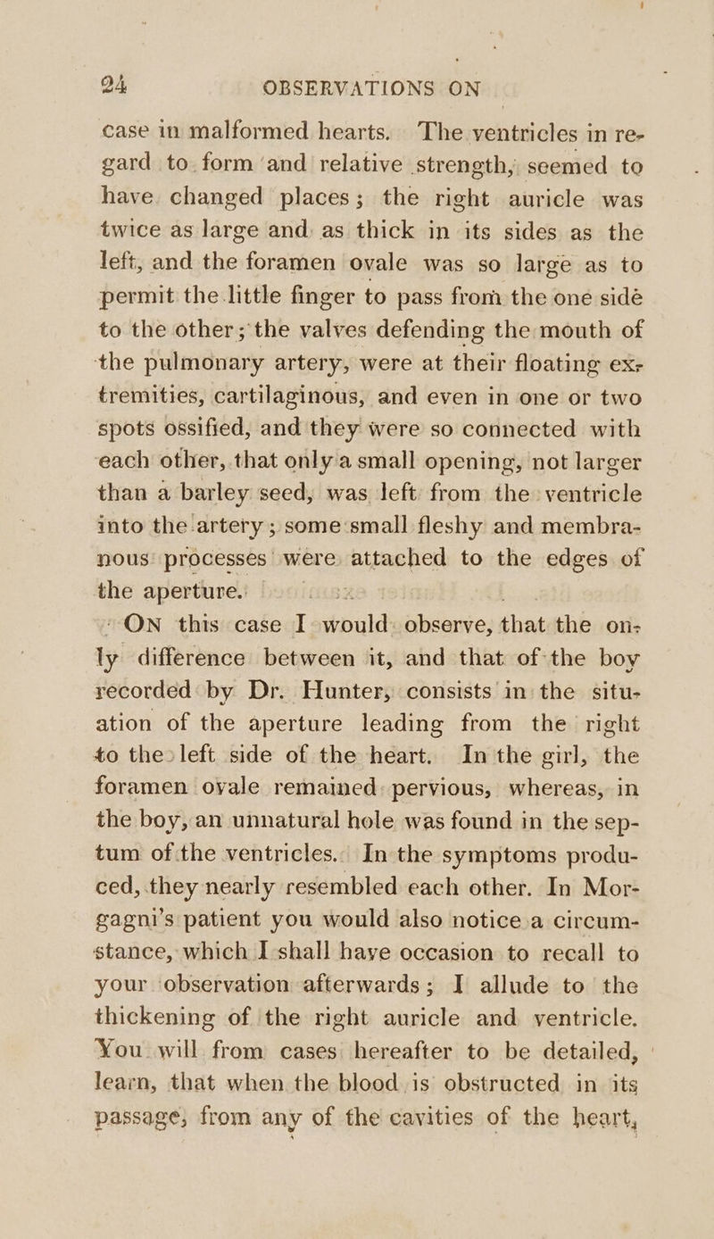 case in malformed hearts. The ventricles in re- gard to form ‘and relative strength, seemed to have. changed places; the right auricle was twice as large and: as thick in its sides as the left, and the foramen ovale was so large as to permit the little finger to pass from the one sidé to the other; the valves defending the mouth of the pulmonary artery, were at their floating ex- tremities, cartilaginous, and even in one or two spots ossified, and they were so connected with each other, that only a small opening, not larger than a barley seed, was left: from the ventricle into the artery ; some‘small fleshy and membra- nous processes were attached to the edges of the aperture. “ON this case I should ates that the on- ly difference between it, and that of the boy recorded by Dr. Hunter, consists in the situ- ation of the aperture leading from the right to the left side of the heart. In the girl, the foramen ovale remained: pervious, whereas, in the boy, an unnatural hole was found in the sep- tum of the ventricles. In the symptoms produ- ced, they nearly resembled each other. In Mor- gagni’s patient you would also notice.a circum- stance, which I] shall have occasion to recall to your observation afterwards; I allude to the thickening of the right auricle and ventricle. You will from cases hereafter to be detailed, learn, that when the blood.is obstructed in its passage, from any of the cavities of the heart,