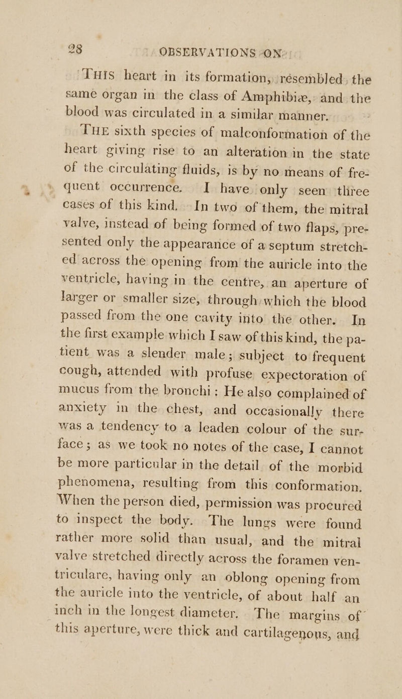 THis heart in its formation, résembled. the same organ in the class of Amphibia, and the blood was circulated in a similar manner. THE sixth species of malconformation of the heart giving rise to an alteration in the state of the circulating fluids, is by no means of fre- quent occurrence. I have. only seen ‘thiee cases of this kind, In two of them, the mitral valve, instead of being formed of two flaps, pre- sented only the appearance of a septum stretch- ed across the opening from the auricle into the ventricle, having in the centre, an aperture of larger or smaller size, through which the blood passed from the one cavity into the other. In the first example which I saw of this kind, the pa- tient was a slender male; subject to frequent cough, attended with profuse expectoration of mucus from the bronchi; He also complained of anxiety in the chest, and occasionally there was a tendency to a leaden colour of the sur- face; as we took no notes of the case, I cannot be more particular in the detail. of the morbid phenomena, resulting from this conformation. When the person died, permission was procured to inspect the body. The lungs were found rather more solid than usual, and the mitral valve stretched directly across the foramen ven- triculare, having only an oblong opening from the auricle into the ventricle, of about. half an inch in the longest diameter, The margins of this aperture, were thick and cartilagenous, and