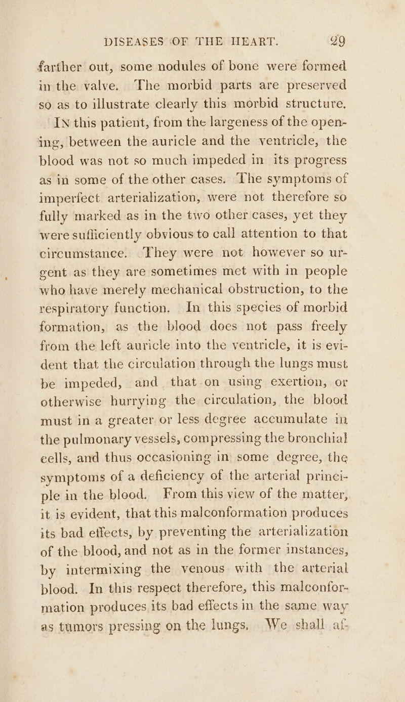farther out, some nodules of bone were formed in the valve. The morbid parts are preserved so as to illustrate clearly this morbid structure. IN this patient, from the largeness of the open- ing, between the auricle and the ventricle, the blood was not so much impeded in its progress as in some of the other cases. The symptoms of imperfect arterialization, were not therefore so fully marked as in the two other cases, yet they were sufliciently obvious to call attention to that circumstance. They were not. however so ur- gent as they are sometimes met with in people who have merely mechanical obstruction, to the respiratory function. In this species of morbid formation, as the blood does not pass freely from the left auricle into the ventricle, it is evi- dent that the circulation through the lungs must be impeded, and that-on using exertion, or otherwise hurrying the circulation, the blood must in a greater or less degree accumulate in the pulmonary vessels, compressing the bronchial eells, and thus occasioning in some degree, the symptoms of a deficiency of the arterial princi- ple in the blood. From this view of the matter, it is evident, that this malconformation produces its bad effects, by preventing the arterialization of the blood, and not as in the former instances, by intermixing the venous with the arterial blood. In this respect therefore, this malconfor- mation produces its bad effects m the same way as tumors pressing on the lungs, We shall af