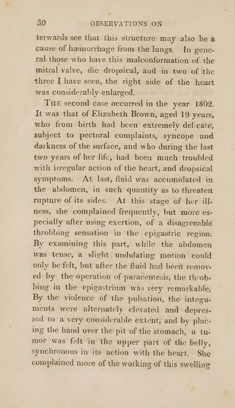 terwards see that this structure may also be &amp; cause of hemorrhage from the lungs. In gene-_ ral those who have this malconformation of the mitral valve, die dropsical, and in two of the ‘three I have seen, the right side of the heart was considerably enlarged. | THE second case occurred in the year 1802. It was that of Elizabeth Brown, aged 19. years, who from birth had been extremely delicate, subject to pectoral complaints, syncope and darkness of the surface, and who during the last two years of her life, had been much troubled with irregular action of the heart, and dropsical symptoms. At last, flaid was accumulated in the abdomen, in such quantity as to threaten rupture of its sides. At this stage of her ill- ness, she complained frequently, but more es- pecially after using exertion, of a disagreeable throbbing sensation in the epigastric region. By examining this part, while the abdomen was tense, a slight undulating motion could only be felt, but after the fluid had been remoy- ed by the operation of paracentesis, the throb- bing in the epigastrium was very remarkable, By the violence of the pulsation, the integu- ments were alternately elevated and depres- sed to a very considerable extent, and by plac- ing the hand over the pit of the stomach, a tu- mor was felt in the upper part of the belly, synchronous in its action with the heart. She complained more of the working of this swelling