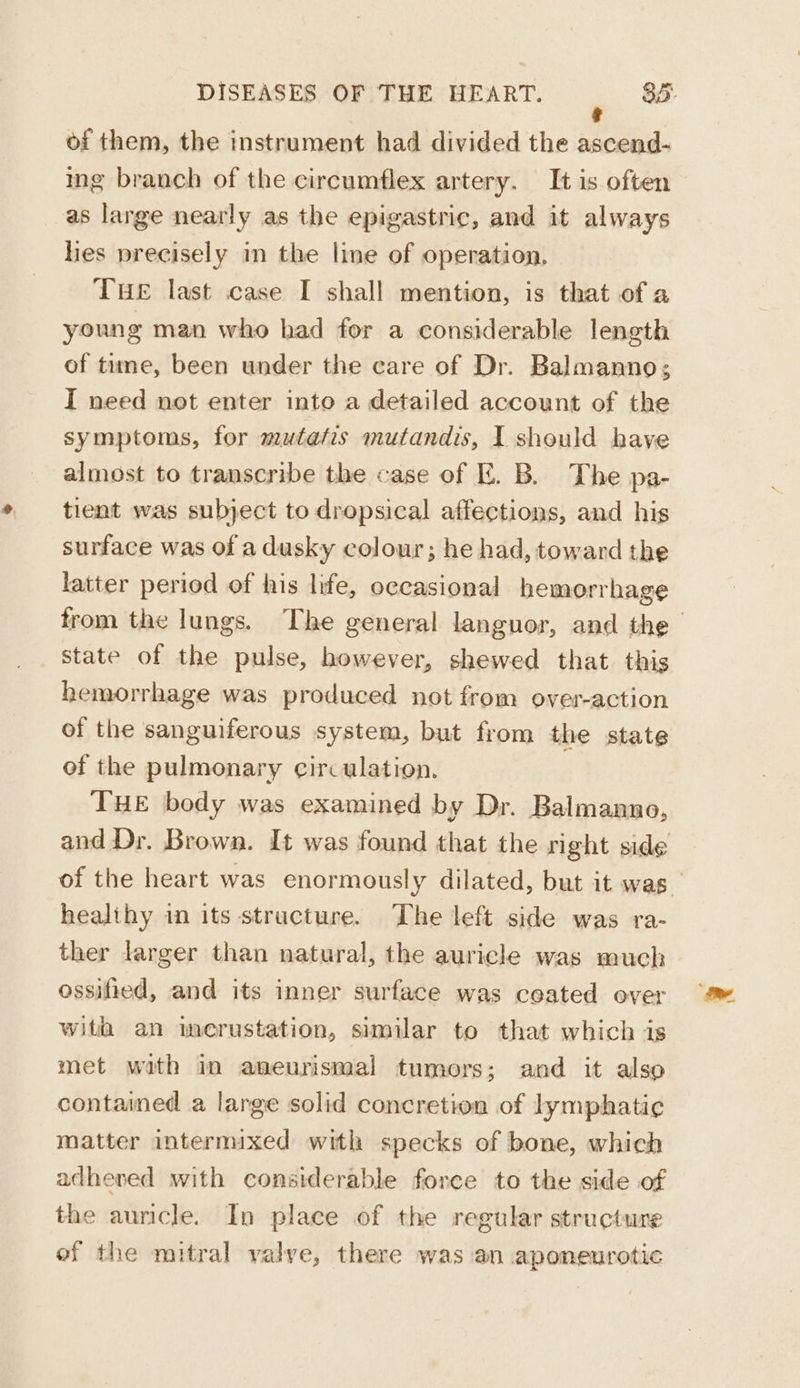 of them, the instrument had divided the ascend- ing branch of the circumflex artery. It is often as large nearly as the epigastric, and it always lies precisely in the line of operation. THE last case I shall mention, is that of a young man who had for a considerable length of time, been under the care of Dr. Balmanno; I need not enter into a detailed account of the symptoms, for mutatis mutandis, I should have almost to transcribe the case of E. B. The pa- tient was subject to dropsical affections, and his surface was of adusky colour; he had, toward the latter period of his life, occasional hemorrhage state of the pulse, however, shewed that this hemorrhage was produced not from over-action of the sanguiferous system, but from the state of the pulmonary circulation. THE body was examined by Dr. Balmanno, healthy in its structure. The left side was ra- ther larger than natural, the auricle was much ossified, and its inner surface was ceated over with an ierustation, similar to that which is met with in aneurismal tumors; and it also contained a large solid concretion of lymphatic matter intermixed with specks of bone, which adhered with considerable force to the side of the auricle. In place of the regular structure of the mitral yalye, there was an aponeurotic