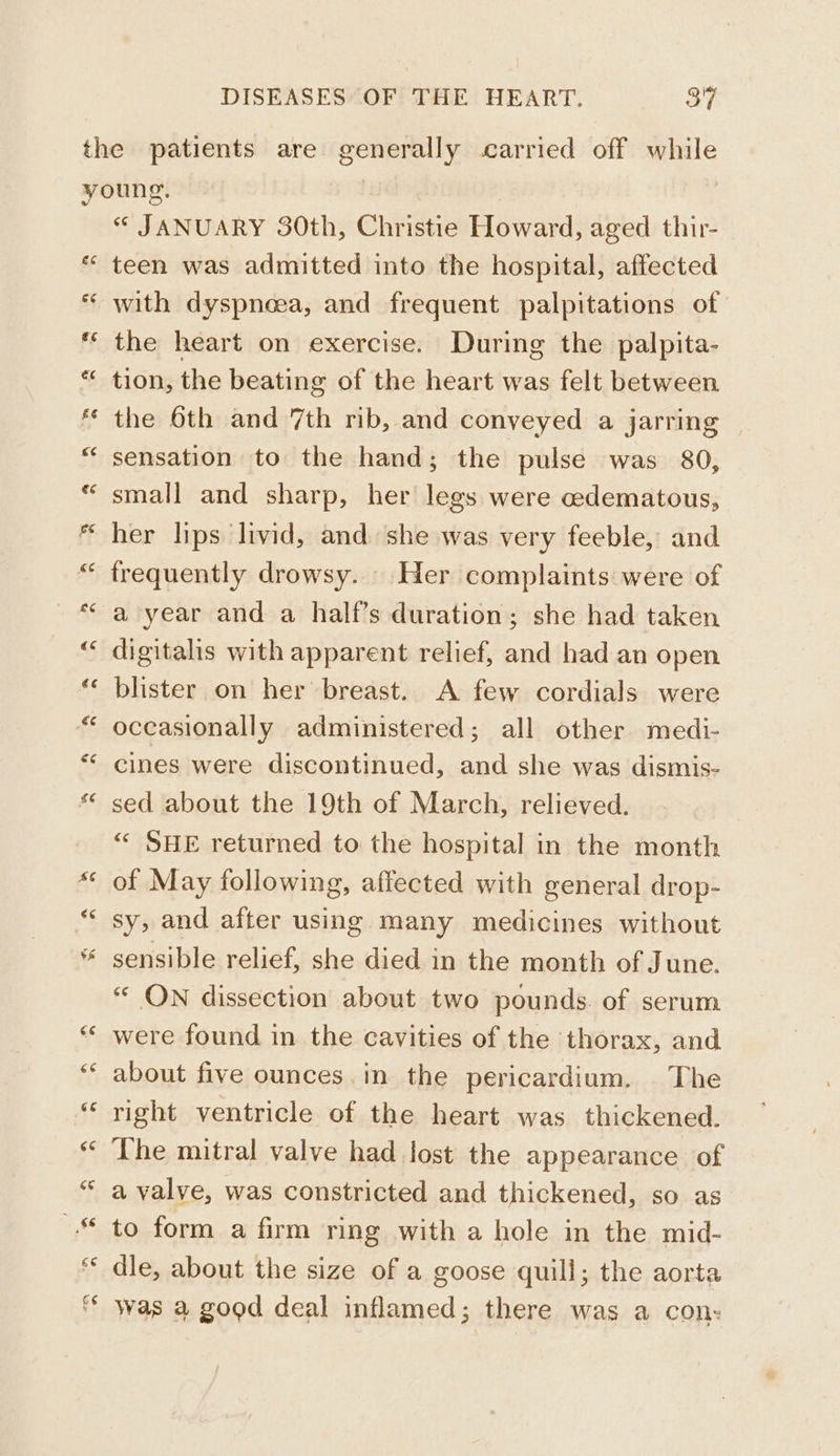 ee “ JANUARY 30th, Christie Howard, aged thir- teen was admitted into the hospital, affected with dyspneea, and frequent palpitations of the heart on exercise. During the palpita- tion, the beating of the heart was felt between the 6th and 7th rib, and conveyed a jarring sensation to the hand; the pulse was 80, small and sharp, her legs were cedematous, her lips livid, and she was very feeble, and frequently drowsy. Her complaints were of a year and a half’s duration; she had taken digitalis with apparent relief, and had an open blister on her breast. A few cordials were occasionally administered; all other medi- cines were discontinued, and she was dismis- sed about the 19th of March, relieved. “« SHE returned to the hospital in the month of May following, affected with general drop- sy, and after using many medicines without sensible relief, she died in the month of June. “ ON dissection about two pounds. of serum were found in the cavities of the thorax, and about five ounces.in the pericardium. The right ventricle of the heart was thickened. The mitral valve had lost the appearance of a valve, was constricted and thickened, so as to form a firm ring with a hole in the mid- dle, about the size of a goose quill; the aorta was a good deal inflamed; there was a con:
