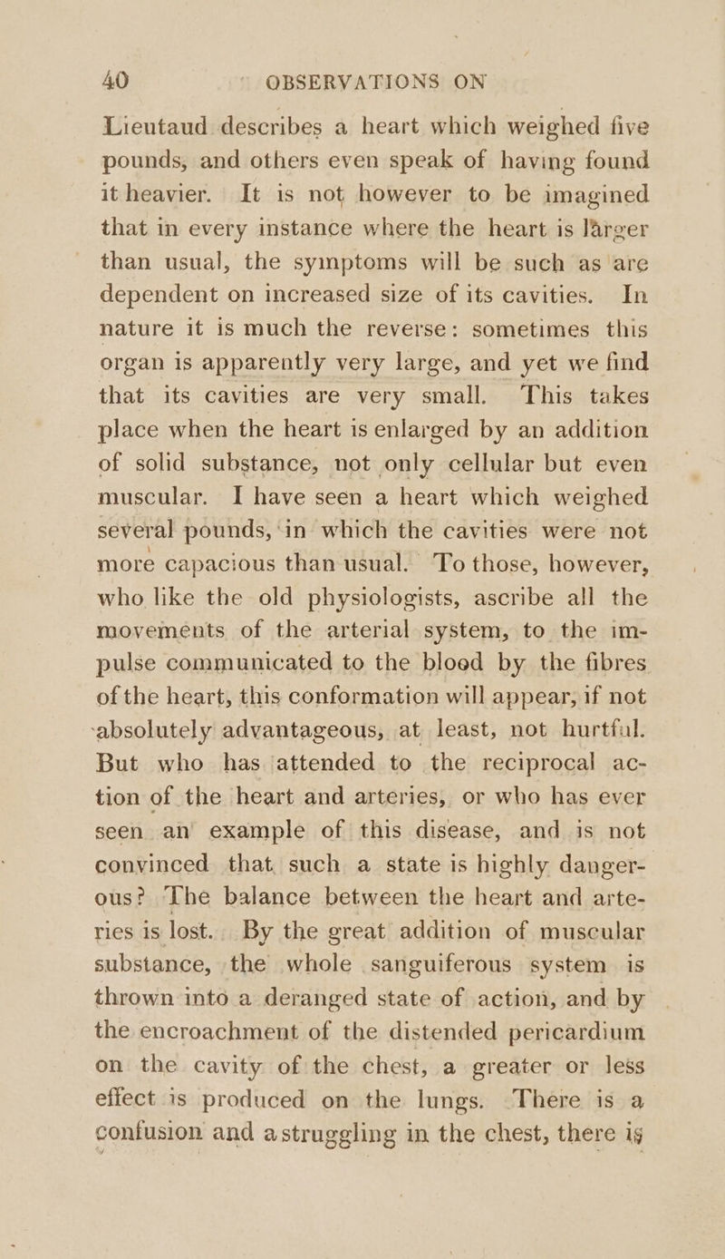 Lieutaud describes a heart which weighed five pounds, and others even speak of having found it heavier. It is not however to be imagined that in every instance where the heart is larger than usual, the symptoms will be such as are dependent on increased size of its cavities. In nature it is much the reverse: sometimes this organ is apparently very large, and yet we find that its cavities are very small. This takes place when the heart is enlarged by an addition of solid substance, not only cellular but even muscular. I have seen a heart which weighed several pounds, ‘in which the cavities were not more capacious than usual. To those, however, who like the old physiologists, ascribe all the movements of the arterial system, to the im- pulse communicated to the bloed by the fibres of the heart, this conformation will appear, if not ‘absolutely advantageous, at least, not hurtful. But who has attended to the reciprocal ac- tion of the heart and arteries, or who has ever seen an example of this disease, and is not convinced that, such a state is highly danger- ous? ‘The balance between the heart and arte- ries is lost. By the great addition of muscular substance, _ the whole sanguiferous system is thrown into a deranged state of action, and by the encroachment of the distended pericardium on the cavity of the chest, a greater or less effect is produced on the lungs. There is a contusion and astruggling in the chest, there ig