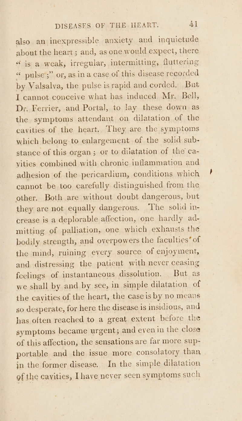 also an inexpressible anxiety and inquictude about the heart ; and, as one would expect, there * is a weak, irregular, intermitting, fluttering pulse’;”’ or, as ina case of this disease recorded by Valsalva, the pulse is rapid and corded. But I cannot conceive what has induced. Mr. Beil, Dr. Ferrier, and Portal, to lay these down as the symptoms attendant on dilatation of the cavities of the heart, They are the symptoms which belong to enlargement of the solid sub- stance of this organ; or to dilatation of the’ ca- vities combined with chronic inflammation and adhesion of the pericardium, conditions which cannot be too carefully distinguished trom the other. Both are without doubt dangerous, but they are not equally dangerous. The solid in- crease is a deplorable affection, one hardly ad- mitting of palliation, one which exhausts the bodily strength, and overpowers the faculties’ of the mind, ruining every source of enjoyment, and distressing the patient with never ceasing feelings of instantaneous dissolution. But as we shall by and by see, in simple dilatation of the cavities of the heart, the caseis by no means so desperate, for here the disease is insidious, and has often reached to a great extent before the symptoms became urgent; and even in the close of this affection, the sensations are far more sup- portable and the issue more consolatory than | in the former disease. In the simple dilatation of the cavities, Ihave never seen symptoms such
