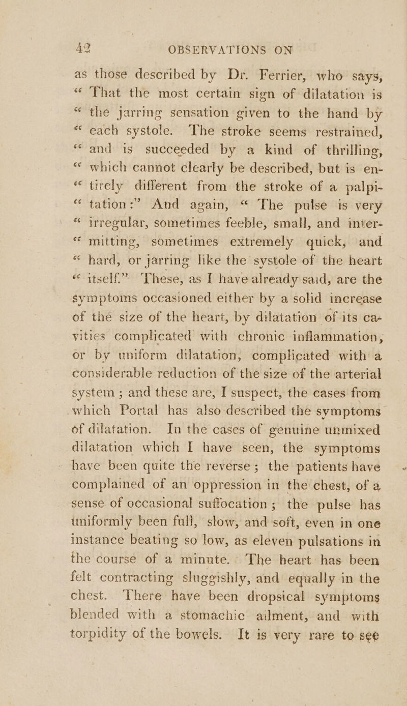 =&gt; boo AY OBSERVATIONS ON as those described by Dr. Ferrier, who says, “ That the most certain sign of dilatation is “the jarring sensation given to the hand by “each systole. The stroke seems restrained, ‘“ and is succeeded by a kind of thrilling, ** which cannot clearly be described, but is en- “ tirely different from the stroke of a palpi- “‘ tation:” And again, “ The pulse is very “ irregular, sometimes feeble, small, and inter- “ mitting, sometimes extremely quick, and * hard, or jarring like the systole of the heart itself.” These, as I have already said, are the symptoms occasioned either by a solid increase of the size of the heart, by dilatation of its ca- vities complicated with chronic inflammation, or by uniform dilatation, complicated with a considerable reduction of the size of the arterial system ; and these are, I suspect, the cases from which Portal has also described the symptoms of dilatation. In the cases of genuine unmixed dilatation which I have seen, the symptoms have been quite the reverse; the patients have complained of an oppression in the chest, of a sense of occasional suffocation; the pulse has uniformly been full, slow, and soft, even in one instance beating so low, as eleven pulsations in the course of a minute. The heart has been felt contracting sluggishly, and equally in the chest. There have been dropsical symptoms blended with a stomachic ailment, and with torpidity of the bowels. It is very rare to see