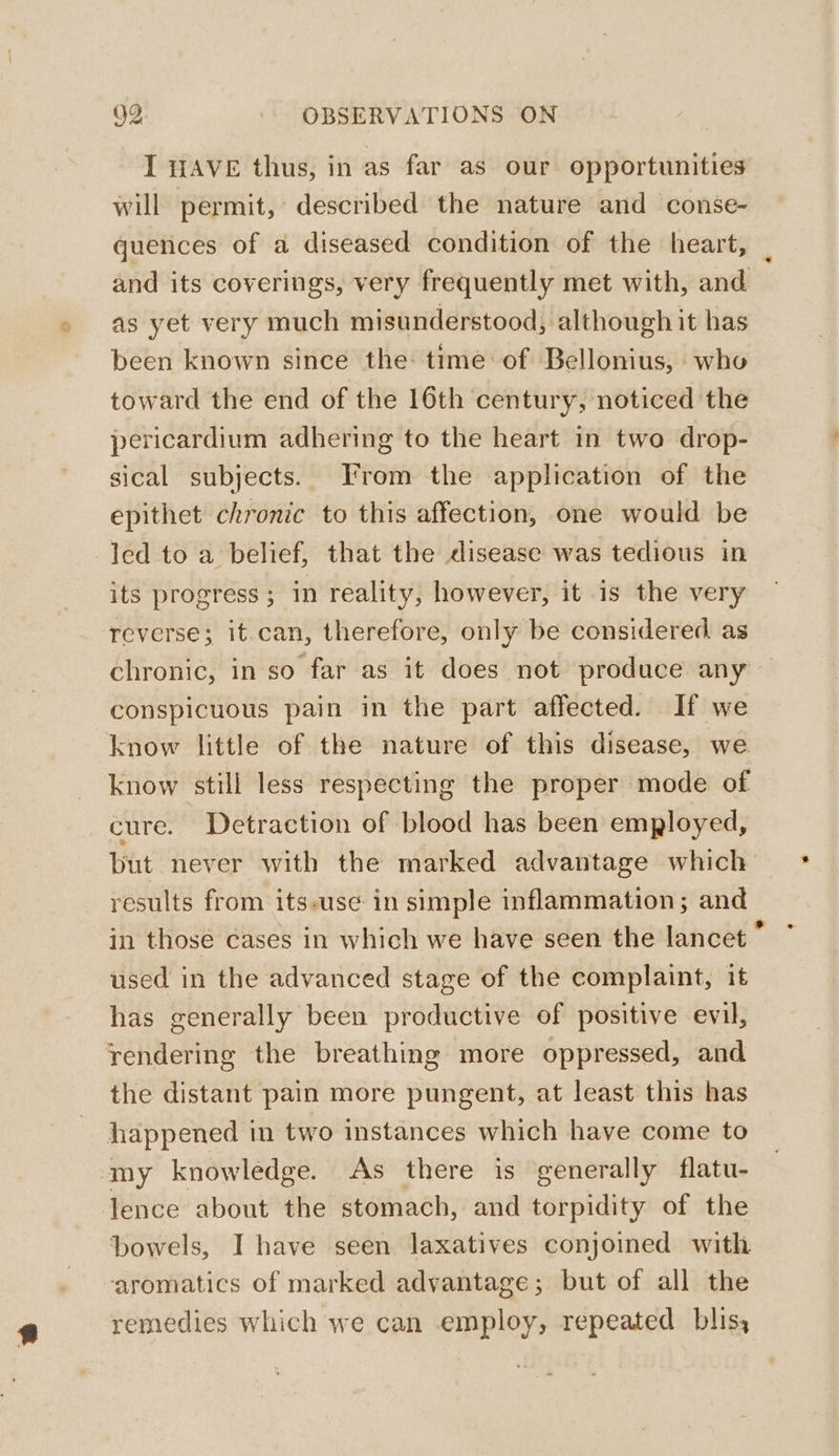 I HAVE thus, in as far as our opportunities will permit, described the nature and conse- and its coverings, very frequently met with, and as yet very much misunderstood, although it has been known since the time of Bellonius, who toward the end of the 16th century, noticed the pericardium adhering to the heart in two drop- sical subjects. From the application of the epithet chronic to this affection, one would be led to a belief, that the disease was tedious in its progress; in reality, however, it is the very reverse; it.can, therefore, only be considered as chronic, in so far as it does not produce any conspicuous pain in the part affected. If we know little of the nature of this disease, we know still less respecting the proper mode of cure. Detraction of blood has been employed, but never with the marked advantage which results from its-use in simple inflammation; and used in the advanced stage of the complaint, it has generally been productive of positive evil, rendering the breathing more oppressed, and the distant pain more pungent, at least this has happened in two instances which have come to my knowledge. As there is generally flatu- lence about the stomach, and torpidity of the aromatics of marked advantage; but of all the remedies which we can employ, repeated blis, *