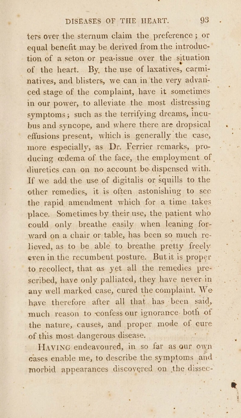 ters over the sternum claim the preference ; or equal benefit may be derived from the introduc- tion of a seton or pea-issue over thie situation of the heart. By. the use of laxatives, carmi- natives, and blisters, we can in the very advan- ced stage of the complaint, have it sometimes in our power, to alleviate the most distressing symptoms; such as the terrifying dreams, incu- bus and syncope, and where there are dropsical effusions present, which is generally the case, more especially, as Dr. Ferrier remarks, pro- ducing cedema of the face, the employment of | diuretics can on no account be dispensed with. If we add the use of digitalis or squills to the other remedies, it is often. astonishing to see the rapid amendment which for a time takes place. Sometimes by their use, the patient who could only breathe easily when leaning for- ward on a chair or table, has been so much re- lieved, as to be able to breathe pretty freely to recollect, that as yet all the remedies pre- any well marked case, cured the complaint. We have therefore after all that. has been said, much reason to confess our ignorance. both of © the nature, causes, and proper mode of cure of this most dangerous disease. tf _ HAvING endeavoured, in so far as our own cases enable me, to describe the symptoms and - morbid appearances discovered on the dissec-