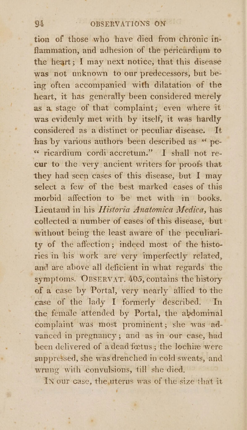 tion of those who have died from chronic it flammation, and adhesion of the pericardium to the heart; I may next notice, that this disease was not unknown to our predecessors, but be- ing often accompanied with dilatation of the heart, it has generally been considered merely as a stage of that complamt; even where it was evidenly met with by itself, it was hardly considered as a distinct or peculiar disease. It has by various authors been described as “ pe- * ricardiam cordi accretum.” I shall not re- cur to the very ancient writers for proofs that they had seen cases of this disease, but I may select a few of the best marked cases of this morbid affection to be met with im_ books. Lieutaud in his Historia Anatomica Medica, has collected a number of cases of this disease, but without being the least aware of the peculiari- ty of the affection; mdeed most of the histo- ries in his work are very imperfectly related, and are above all deficient in what regards the symptoms. OBSERVAT. 405, contains the history of a case by Portal, very nearly allied to the cease of the lady I formerly described. In the female attended by Portal, the abdominal complaint was most prominent; she was ‘ad- vanced in pregnancy; and as in our case, had been delivered of adead fetus; the lechize were suppressed, she was drenched in cold sweats, and wrung with convulsions, till she died. IN our case, the.uterus was of the size that it