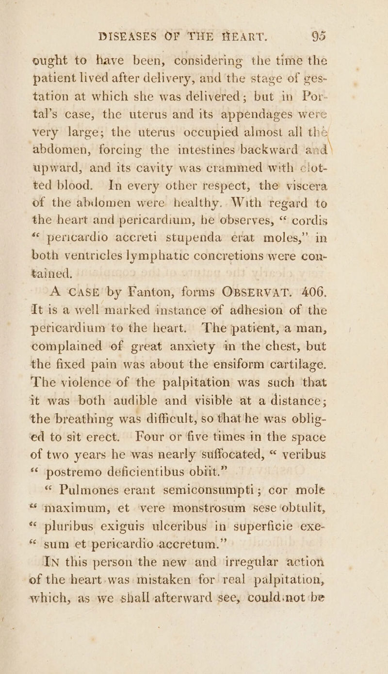 ought to have been, considering the time the patient lived after delivery, and the stage of ges- tation at which she was delivered; but in Por- tal’s case, the uterus and its appendages were very large; the uterus occupied almost all thé abdomen, forcing the intestines backward and' upward, and its cavity was crammed with clot- ted blood. In every other respect, the viscera of the ablomen were healthy. With regard to the heart and pericardium, he observes, “ cordis «< pericardio accreti stupenda erat moles,” in both ventricles lymphatic concretions were con- tained. A CASE by Fanton, forms OBSERVAT. 406. It is a well marked instance of adhesion of the pericardium to the heart. The patient, a man, complained of great anxiety in the chest, but the fixed pain was about the ensiform cartilage. The violence of the palpitation was such that it was both audible and visible at a distance; the breathing was difficult, so that‘he was oblig- ed to sit erect. Four or five times in the space of two years he was nearly ‘suffocated, “ veribus * postremo deéficientibus obiit.” “ Pulmones erant semiconsumpti; cor mole . “ maximum, et vere monstrosum sese ‘obtulit, * pluribus exiguis ulceribus in superficie exe- * sum et pericardio accretum.” In this person the new and irregular action of the heart. was mistaken for real palpitation, which, as we shall afterward see, couldinot :be