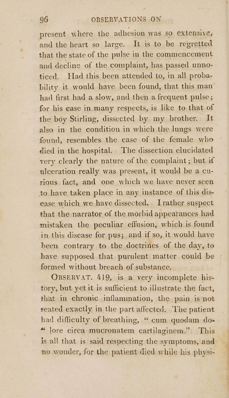 present where the adhesion was so extensive; and the heart so large. It is to be regretted that the state of the pulse in the commencement and decline of the complaint, has passed unno- ticed. Had this been attended to, in all proba- bility it would have been found, that this man had first had a slow, and then a frequent pulse ; for his ease in many respects, is like to that of the boy Stirling, dissected by my brother. It also in the condition in which the lungs were found, resembles the case of the female who died in the hospital. The dissection elucidated very clearly the nature of the complaint ; but if ulceration really was present, it would be a cu- rious fact, and one which we have never seen to have taken place in any instance of this dis- ease which we have dissected. Irather suspect that the narrator of the morbid appearances had mistaken the peculiar effusion, which is found in this disease for pus; and if so, it would have been contrary to the doctrines of the day, to have supposed that purulent matter could be formed without breach of substance. OBSERVAT. 419, is a very incomplete his- tory, but yet it is sufficient to illustrate the fact, that in chronic inflammation, the pain is not seated exactly in the part affected. ‘Lhe patient had difficulty of breathing, “ cum quodam do- “« lore cirea mucronatem cartilaginem.” This is all that is said respecting the symptoms, and no wonder, for the patient died while his physi- oe ipspae