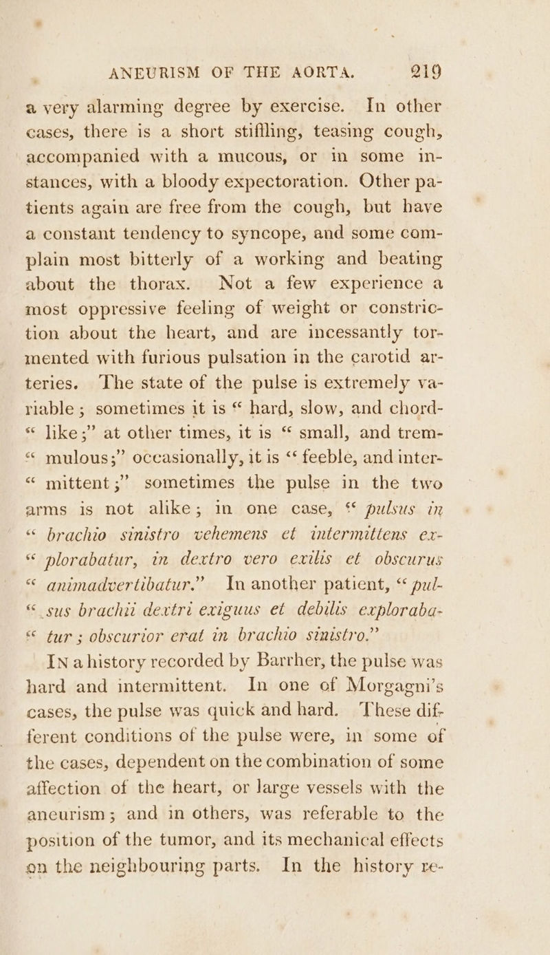 a very alarming degree by exercise. In other cases, there is a short stiffling, teasing cough, accompanied with a mucous, or in some in- stances, with a bloody expectoration. Other pa- tients again are free from the cough, but have a constant tendency to syncope, and some com- plain most bitterly of a working and beating about the thorax. Not a few experience a most oppressive feeling of weight or constric- tion about the heart, and are incessantly tor- mented with furious pulsation in the carotid ar- teries. ‘The state of the pulse is extremely va- riable ; sometimes it is “ hard, slow, and chord- « jike;” at other times, it is “ small, and trem- “« mulous;” occasionally, it is ‘‘ feeble, and inter- “ mittent ;’ sometimes the pulse in the two arms is not alike; in one case, “ pulsus in ““ brachio sinistro vehemens et intermittens ex- “ plorabatur, in dextro vero exilis et obscurus «&lt; animadvertibatur.” In another patient, “ pui- “ sus brachit dextri exiguus et debilis exploraba- «© tur; obscurior erat in brachio sinistro.” IN ahistory recorded by Barrher, the pulse was hard and intermittent. In one of Morgagni’s cases, the pulse was quick and hard. ‘These dif- ferent conditions of the pulse were, in some of the cases, dependent on the combination of some affection of the heart, or large vessels with the aneurism; and in others, was referable to the position of the tumor, and its mechanical effects on the neighbouring parts. In the history re-