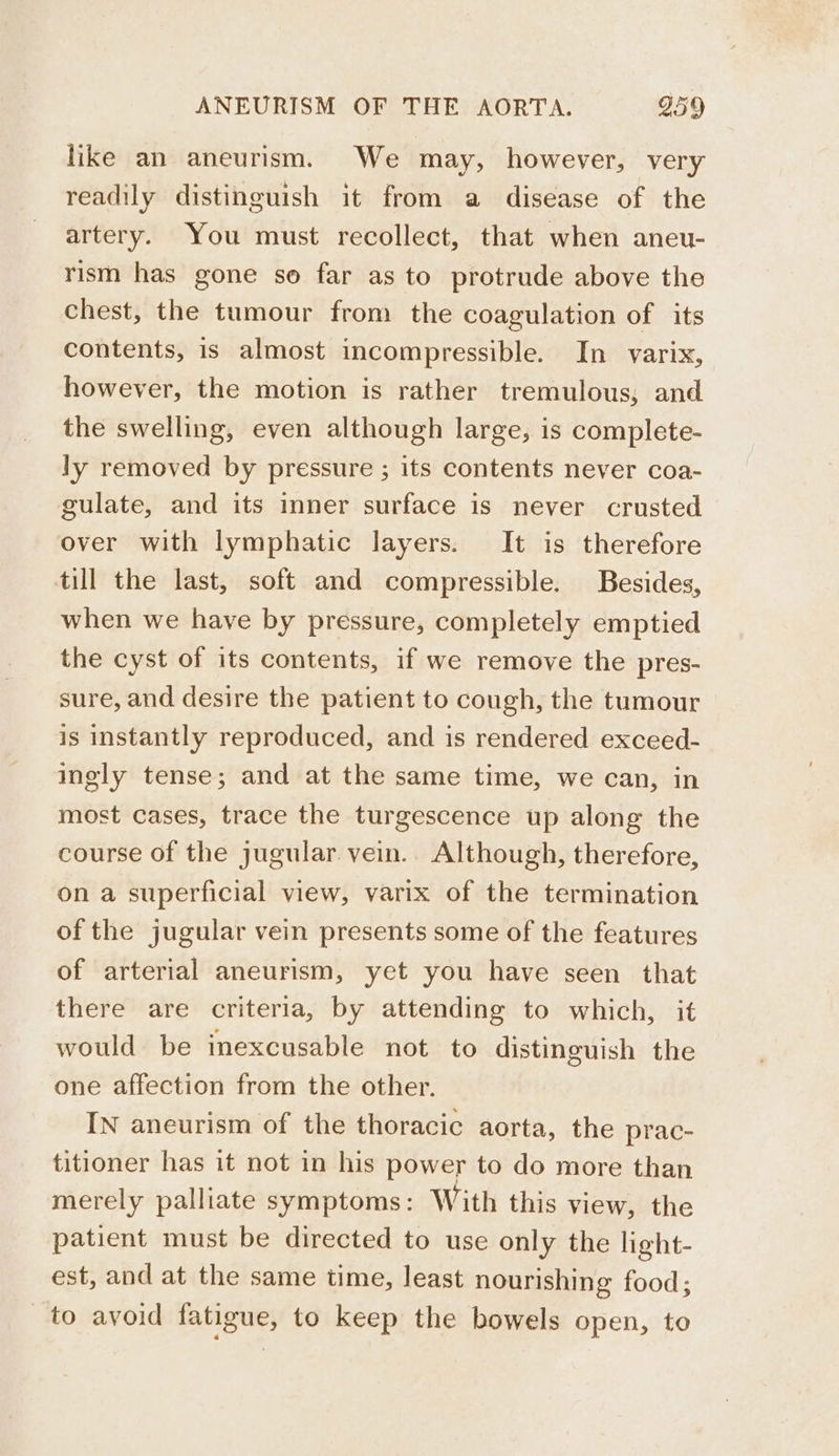 like an aneurism. We may, however, very readily distinguish it from a disease of the artery. You must recollect, that when aneu- rism has gone so far as to protrude above the chest, the tumour from the coagulation of its contents, is almost incompressible. In varix, however, the motion is rather tremulous; and the swelling, even although large, is complete- ly removed by pressure ; its contents never coa- gulate, and its inner surface is never crusted over with lymphatic layers. It is therefore till the last, soft and compressible. Besides, when we have by pressure, completely emptied the cyst of its contents, if we remove the pres- sure, and desire the patient to cough, the tumour is instantly reproduced, and is rendered exceed- ingly tense; and at the same time, we can, in most cases, trace the turgescence up along the course of the jugular. vein.. Although, therefore, on a superficial view, varix of the termination of the jugular vein presents some of the features of arterial aneurism, yet you have seen that there are criteria, by attending to which, it would be inexcusable not to distinguish the one affection from the other. IN aneurism of the thoracic aorta, the prac- titioner has it not in his power to do more than merely palliate symptoms: With this view, the patient must be directed to use only the light- est, and at the same time, least nourishing food; to avoid fatigue, to keep the bowels open, to