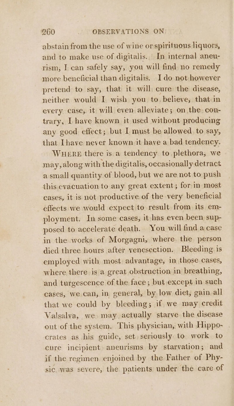 abstain from the use of wine or spirituous liquors, and to make use of digitalis.. In internal aneu- rism, I can safely say, you will find no remedy more beneficial than digitalis. Ido not: however pretend to say, that it will, cure: the disease, neither would I wish you to, believe, that in every case,. it will even alleviate; on the con- trary, I have known it used without producing any good effect; but L must be allowed to say, that Ihave never known it have a bad tendency. WHERE there is a tendency to plethora, we may, along with the digitalis, occasionally detract a small quantity of blood, but we are not to push this evacuation to any great extent; for in most cases, it is not productive of the very beneficial effects we would expect to result from its em- ployment. In some cases, it has even been sup- posed to accelerate death. You will find a case in the works of Morgagni, where. the person died three hours after venesection. Bleeding is employed with most advantage, in those cases, where there is a great obstruction in breathing, and turgescence of the face; but except in such cases, we can, in general, by low diet, gain. all that we could by bleeding; if we may credit Valsalva, we. may actually starve the disease out of the system. This physician, with Hippo- crates as his guide, set. seriously to work to cure incipient. aneurisms by starvation; and if the regimen enjoined by the Father of Phy- sic. was severe, the patients under the care of