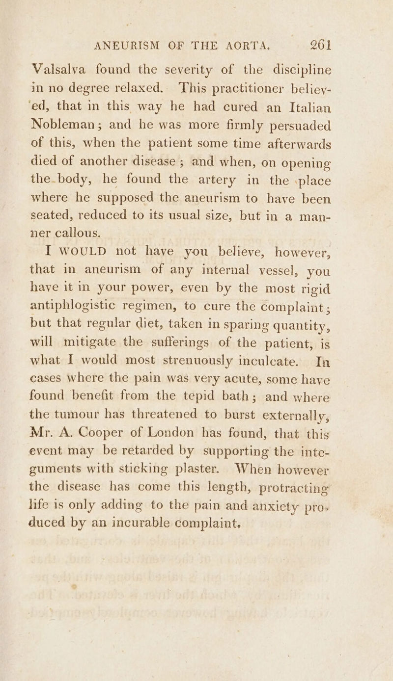 Valsalva found the severity of the discipline in no degree relaxed. This practitioner beliey- ‘ed, that in this way he had cured an Italian Nobleman; and he was more firmly persuaded of this, when the patient some time afterwards died of another disease 3; and when, on opening the.body, he found the artery in the place where he supposed the aneurism to have been seated, reduced to its usual size, but in a man- ner callous. I WOULD not have you believe, however, that in aneurism of any internal vessel, you have it in your power, even by the most rigid antiphlogistic regimen, to cure the complaint ; but that regular diet, taken in sparing quantity, will mitigate the sufferings of the patient, is what I would most strenuously inculcate. In cases where the pain was very acute, some have found benefit from the tepid bath; and where the tumour has threatened to burst externally, Mr. A. Cooper of London has found, that this event may be retarded by supporting the inte- guments with sticking plaster. When however the disease has come this length, protracting life is only adding to the pain and anxiety pro- duced by an incurable complaint.