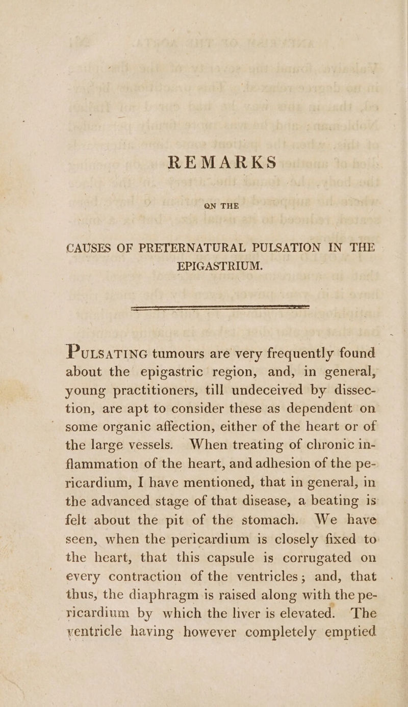 REMARKS CAUSES OF PRETERNATURAL PULSATION IN THE EPIGASTRIUM. PutsaTInc tumours are very frequently found about the epigastric region, and, in general, young practitioners, till undeceived by dissec- tion, are apt to consider these as dependent on some organic affection, either of the heart or of the large vessels. When treating of chronic in- flammation of the heart, and adhesion of the pe- ricardium, I have mentioned, that in general, in the advanced stage of that disease, a beating is felt about the pit of the stomach. We have seen, when the pericardium is closely fixed to the heart, that this capsule is corrugated on every contraction of the ventricles; and, that thus, the diaphragm is raised along with the pe- ricardium by which the liver is elevated. The ventricle having however completely emptied