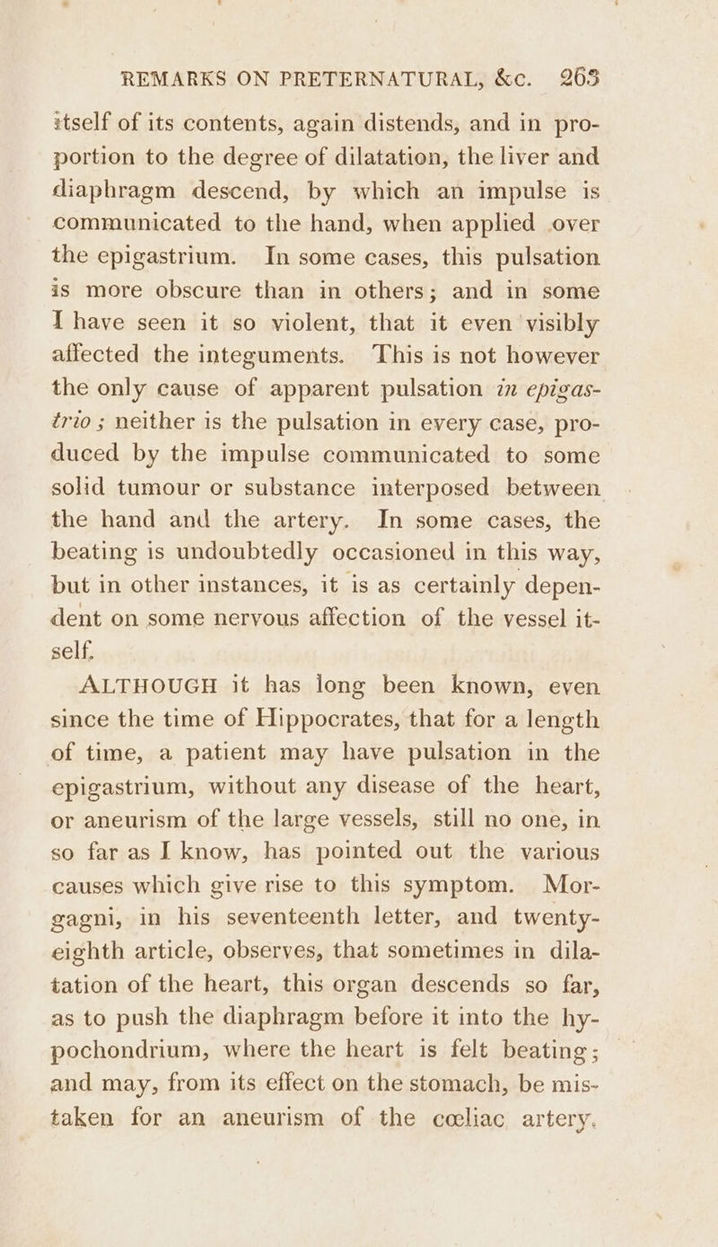 itself of its contents, again distends, and in pro- portion to the degree of dilatation, the liver and diaphragm descend, by which an impulse is communicated to the hand, when applied over the epigastrium. In some cases, this pulsation is more obscure than in others; and in some T have seen it so violent, that it even visibly affected the integuments. This is not however the only cause of apparent pulsation 77 epigas- trio ; neither is the pulsation in every case, pro- duced by the impulse communicated to some solid tumour or substance interposed between the hand and the artery. In some cases, the beating is undoubtedly occasioned in this way, but in other instances, it is as certainly depen- dent on some nervous affection of the vessel it- self, ALTHOUGH it has long been known, even since the time of Hippocrates, that for a length of time, a patient may have pulsation in the epigastrium, without any disease of the heart, or aneurism of the large vessels, still no one, in so far as I know, has pointed out the various causes which give rise to this symptom. Mor- gagni, in his seventeenth letter, and twenty- eighth article, observes, that sometimes in dila- tation of the heart, this organ descends so far, as to push the diaphragm before it into the hy- pochondrium, where the heart is felt beating; and may, from its effect on the stomach, be mis- taken for an aneurism of the coeliac artery.