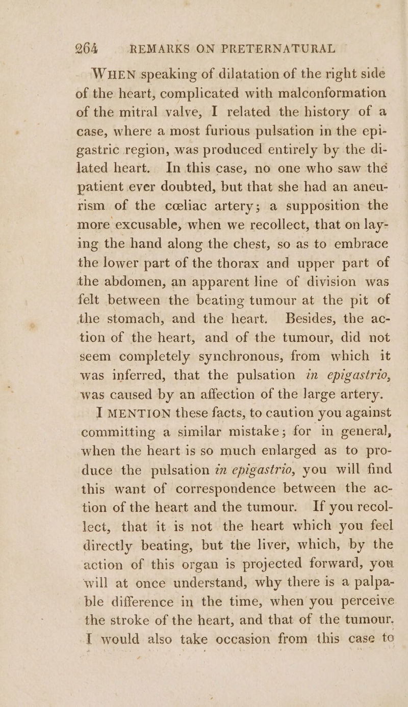 WHEN speaking of dilatation of the right side of the heart, complicated with malconformation of the mitral valve, I related the history of a case, where a most furious pulsation in the epi- gastric region, was produced entirely by the di- lated heart. In this case, no one who saw the patient ever doubted, but that she had an aneu- rism of the cceliac artery; a supposition the more excusable, when we recollect, that on lay- ing the hand along the chest, so as to embrace the lower part of the thorax and upper part of the abdomen, an apparent line of division was felt between the beating tumour at the pit of the stomach, and the heart. Besides, the ac- tion of the heart, and of the tumour, did not seem completely synchronous, from which it was inferred, that the pulsation 7m epigastrio, was caused by an affection of the large artery. I MENTION these facts, to caution you against committing a similar mistake; for in general, when the heart is so much enlarged as to pro- duce the pulsation zz epigastric, you will find this want of correspondence between the ac- tion of the heart and the tumour. If you recol- lect, that it is not the heart which you feel directly beating, but the liver, which, by the action of this organ is projected forward, you will at once understand, why there is a palpa- ble difference in the time, when you perceive the stroke of the heart, and that of the tumour. I would also take occasion from this case to