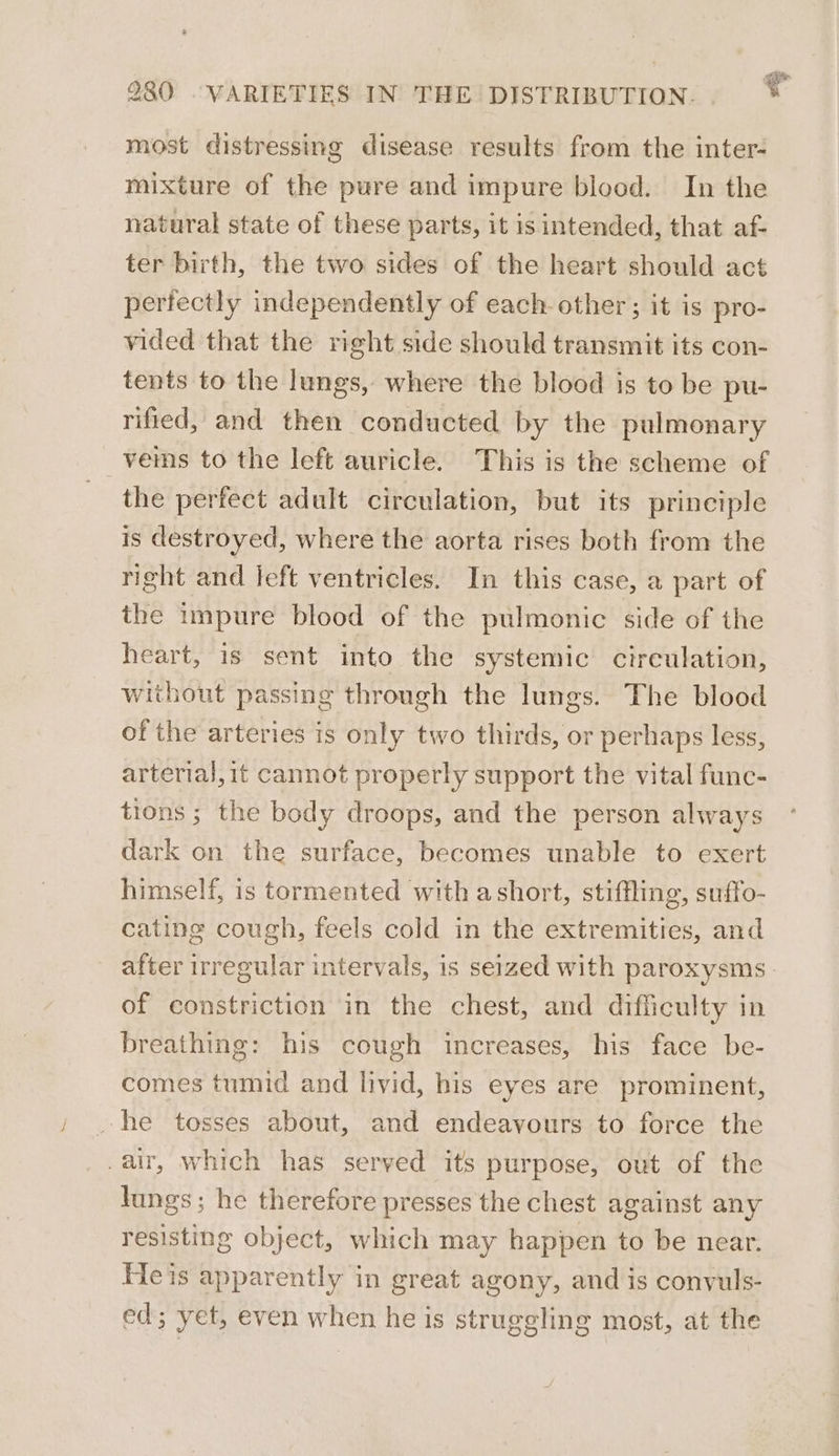 930 VARIETIES IN THE DISTRIBUTION. v most distressing disease results from the inter- mixture of the pure and impure blood. In the natural state of these parts, it is intended, that af- ter birth, the two sides of the heart should act perfectly independently of each other; it is pro- vided that the right side should transmit its con- tents to the lungs, where the blood is to be pu- rified, and then conducted by the pulmonary veims to the left auricle. This is the scheme of the perfect adult circulation, but its principle is destroyed, where the aorta rises both from the right and left ventricles. In this case, a part of the impure blood of the pulmonic side of the heart, is sent into the systemic circulation, without passing through the lungs. The blood of the arteries is only two thirds, or perhaps less, arterial,it cannot properly support the vital func- tions ; the body droops, and the person always dark on the surface, becomes unable to exert himself, is tormented with ashort, stiffling, suffo- cating cough, feels cold in the extremities, and after irregular intervals, is seized with paroxysms of constriction in the chest, and difficulty in breathing: his cough increases, his face be- comes tumid and livid, his eyes are prominent, -he tosses about, and endeavours to force the _air, which has seryed its purpose, out of the lungs ; he therefore presses the chest against any resisting object, which may happen to be near. Heis apparently in great agony, and is convuls- ed; yet, even when he is struggling most, at the