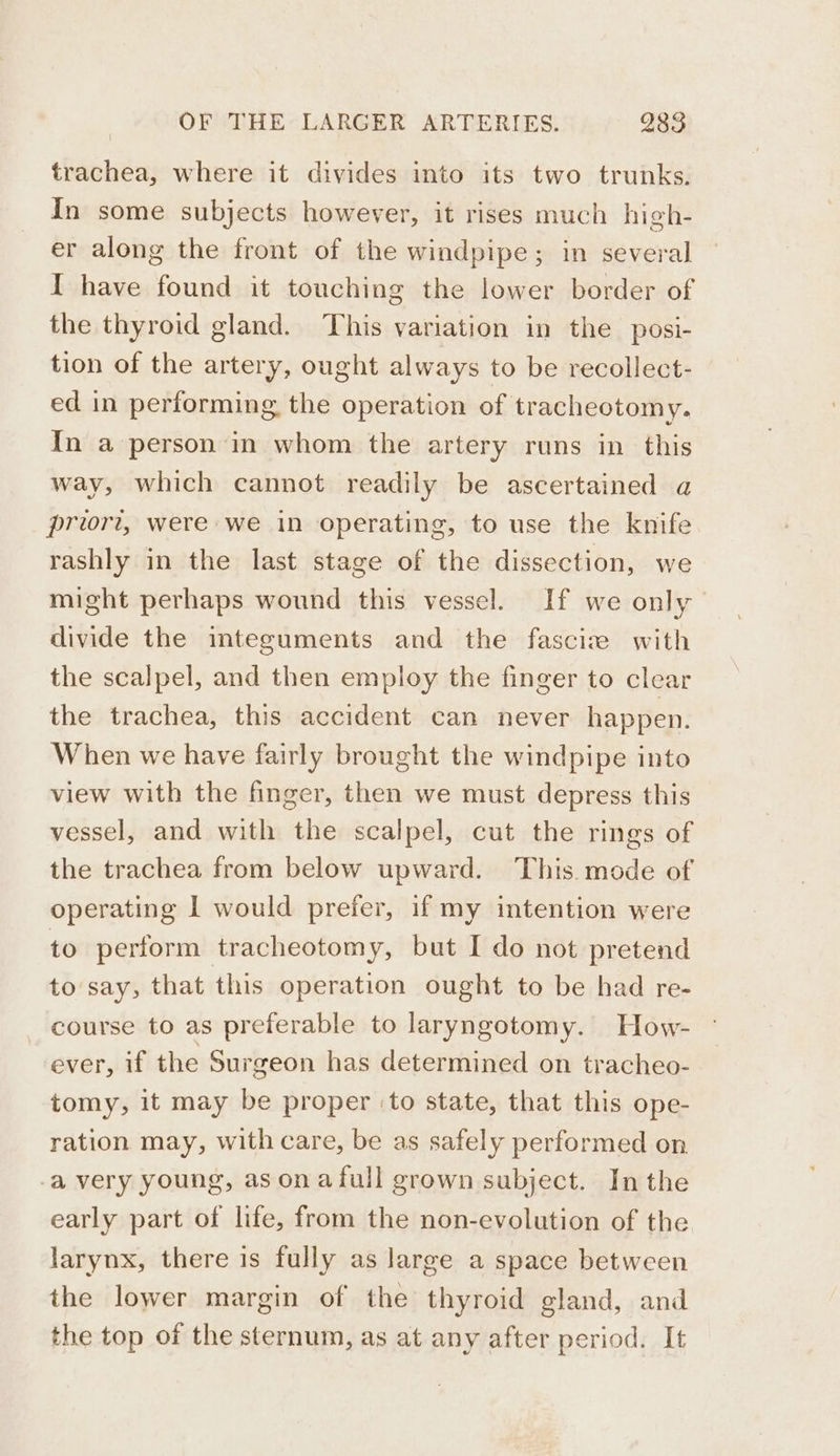 trachea, where it divides into its two trunks. In some subjects however, it rises much high- er along the front of the windpipe; in several I have found it touching the lower border of the thyroid gland. This variation in the posi- tion of the artery, ought always to be recollect- ed in performing the operation of tracheotomy. In a person in whom the artery runs in this way, which cannot readily be ascertained a priori, were we in operating, to use the knife rashly in the last stage of the dissection, we might perhaps wound this vessel. If we only divide the integuments and the fasciz with the scalpel, and then employ the finger to clear the trachea, this accident can never happen. When we have fairly brought the windpipe into view with the finger, then we must depress this vessel, and with the scalpel, cut the rings of the trachea from below upward. This mode of operating I would prefer, if my intention were to perform tracheotomy, but I do not pretend to say, that this operation ought to be had re- course to as preferable to laryngotomy. How- ever, if the Surgeon has determined on tracheo- tomy, it may be proper ‘to state, that this ope- ration may, with care, be as safely performed on -a very young, as ona full grown subject. Inthe early part of life, from the non-evolution of the larynx, there is fully as large a space between the lower margin of the thyroid gland, and the top of the sternum, as at any after period. It