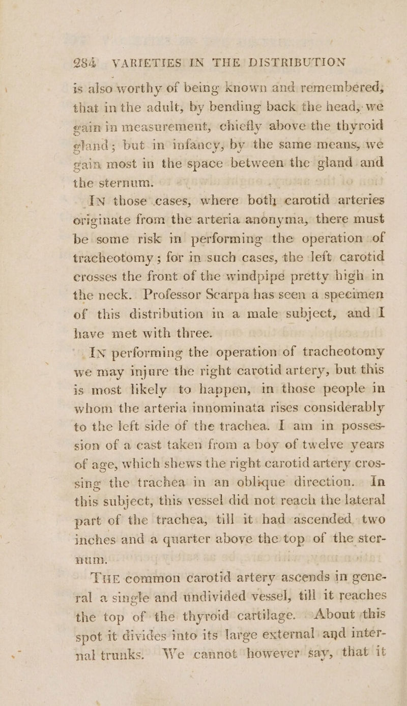 is also worthy of being known and remembered; that inthe adult, by bending back the head, we eain in measurement, chiefly above the thyroid eland; but in infancy, by the same means, we gain most in the space between the gland and the sternum. | Bt 7 it Iw those .cases, olniiere edits carotid arteries originate from the arteria anonyma, there must be some risk in performing the operation of tracheotomy ; for in such cases, the left carotid crosses the front of the windpipe pretty high. in the neck. Professor Scarpa has seen a specimen of this distribution in a male subject, and I have met with three. _IN performing the operation of tracheotomy we may injure the right carotid artery, but this is most likely to happen, in those people in whom the arteria innominata rises considerably to the left side of the trachea. [ am in posses- sion of a cast taken from a boy of twelve years of age, which shews the right carotid artery cros- sing the trachea in an oblique direction. In this subject, this vessel did not reach the lateral part of the trachea, till it had ascended. two inches and a quarter above the top of the ster- Hum. | THE common carotid artery ascends in gene- ral a single and undivided vessel, till it reaches the top of the thyroid cartilage. About this spot it divides mto its large exter nal and inter- nal trunks. We cannot however say, that it