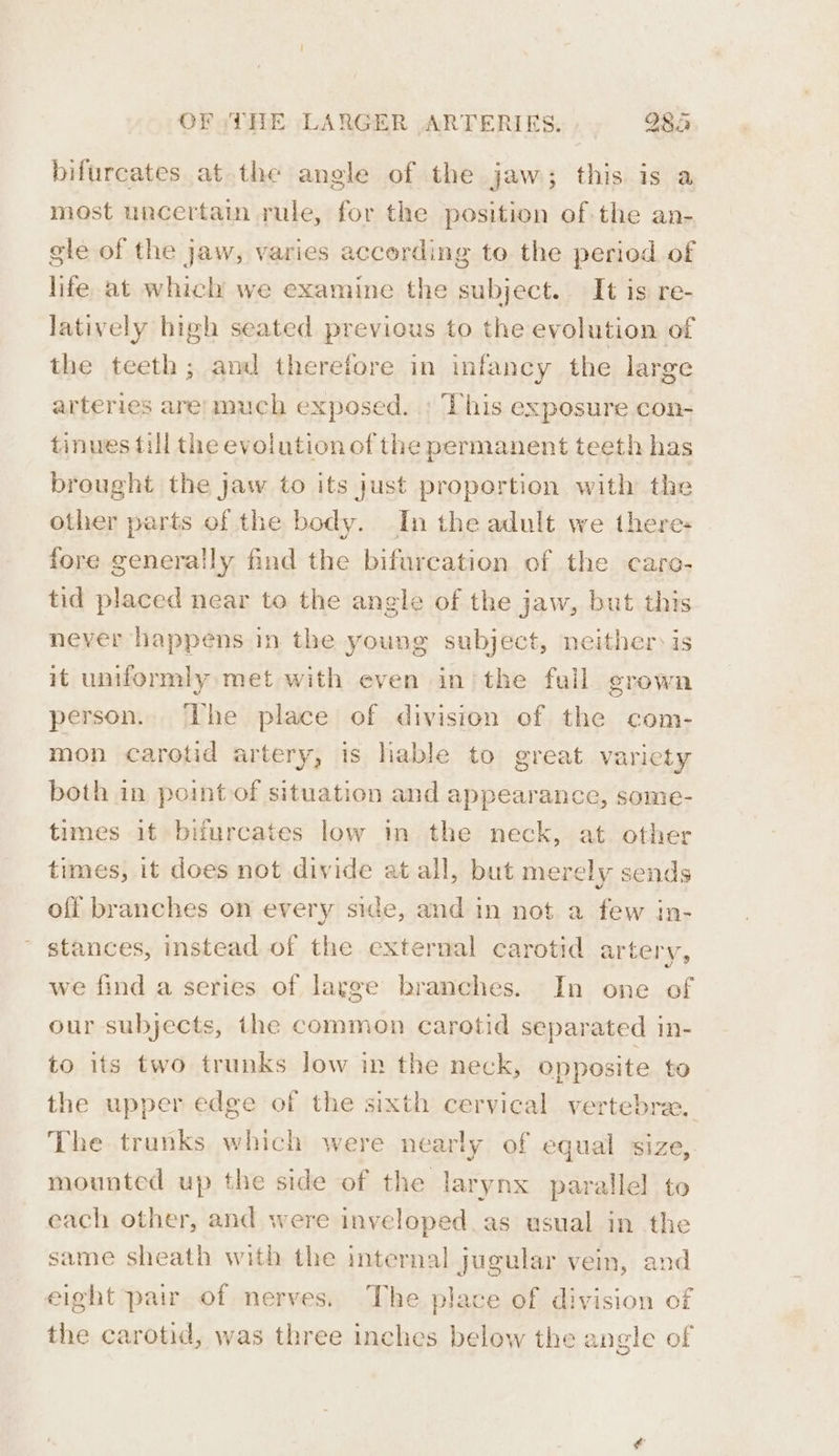 bifurcates at the angle of the jaw; this is a most uncertain rule, for the position of the an- gle of the jaw, varies according to the period of life at which we examine the subject. It is re- latively high seated previous to the evolution of the teeth ; aml therefore in infancy the large arteries are; much exposed. ; This exposure con- tinues fill the evolution of the permanent teeth has brought the jaw to its just proportion with the other parts of the body. In the adult we theres fore generally find the bifurcation of the caro- tid placed near to the angle of the jaw, but this never happens in the young subject, neither: is it uniformly met with even in/the fall grown person. The place of division of the com- mon carotid artery, is lable to great variety both in point of situation and appearance, some- times if bifurcates low in the neck, at other times, it does not divide at all, but merely sends off branches on every side, and in not a few in- stances, instead of the external carotid artery, we find a series of lagge branches. In one of our subjects, the common carotid separated in- to its two trunks low in the neck, opposite to the upper edge of the sixth cervical vertebrae. The trunks which were nearly of equal size, mounted up the side of the larynx parallel to each other, and were inveloped as usual in the same sheath with the internal jugular vein, and eight pair of nerves. The place of division of the carotid, was three inches below the angle of