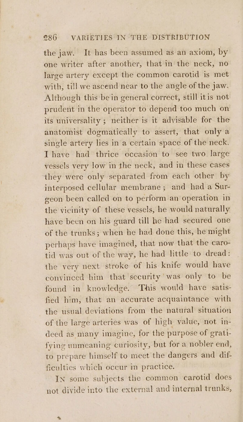 the jaw. It has been assumed as an axiom, by one writer after another, that in the neck, no large artery except the common carotid is met with, till we ascend near to the angle of the jaw. Although this bein general correct, still itis not prudent in the operator to depend too much on its universality ; neither is it advisable for the anatomist dogmatically to assert, that only a single artery lies in a certain space of the neck. I have had thrice occasion to see two large vessels very low in the neck, and in these cases they were only separated from each other by interposed cellular membrane; and had a Sur- geon been called on to perform an operation in the vicinity of these vessels, he would naturally have been on his guard till he had secured one of the trunks; when he had done this, he might perhaps have imagined, that now that the caro- tid was out of the way, he had httle to dread : the very next stroke of his knife would have convinced him that security’ was only to be found in knowledge. This would have satis- fied him, that an accurate acquaintance with the usual deviations from the natural situation of the large arteries was of high value, not in- deed as many imagine, for the purpose of grati- fying unmeaning curiosity, but for a nobler end, to prepare himself to meet the dangers and dif- ficulties which occur in practice. N some subjects the common carotid does not divide into the external and internal trunks,