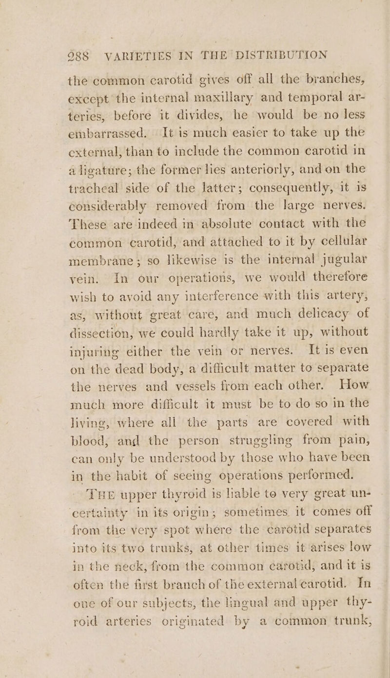 the common carotid gives off all the branches, except the internal maxillary and temporal ar- teries, before it divides, he would be no less embarrassed. It is much easier to take up the external, than to include the common carotid in a ligature; the former lies anteriorly, and on the tracheal side of the latter; consequently, it is considerably removed from the large nerves. These are indeed in absolute contact with the common carotid, and attached to it by cellular membrane; so likewise is the internal jugular vein. In our operations, we would therefore wish to avoid any interference with this artery, as, without great care, and much delicacy of dissection, we could hardly take it up, without injuring either the vein or nerves. It is even on the dead body, a difficult matter to separate the nerves and vessels from each other. How much more difficult it must be to do so in the living, where all the parts are covered with blood, and the person struggling from pain, can only be understood by those who have been in the habit of seeing operations performed. THE upper thyroid is lable to very great un- certainty in its origin; sometimes it comes off from the very spot where the carotid separates into its two trunks, at other times it arises low in the neck, from the common carotid, and it is often the first branch of the external carotid. In one of our subjects, the lingual and upper thy- roid arteries originated by a common trunk,