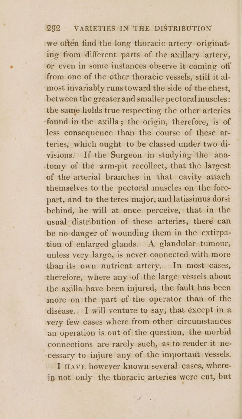 ‘we often find the long thoracic artery originat- ing from different parts of the axillary artery, or even In some instances observe it coming off from one of the other thoracic vessels, still it al- most invariably runs toward the side of the chest, between the greater and smaller pectoral muscles: the same holds true respecting the other arteries ‘found in the axilla; the origin, therefore, is of less consequence than the course of these ar- teries, which ought to be classed under two di- visions. If the Surgeon in studying the ana- tomy of the arm-pit recollect, that the largest of the arterial branches in that cavity attach themselves to the pectoral muscles on: the fore- part, and to the teres major, and latissimus dorsi behind, he will at once perceive, that in the usual distribution of these arteries, there can be no danger of wounding them in the extirpa- tion of enlarged glands. A glandular tumour, unless very large, is never connected with more than its own nutrient artery. In most cases, therefore, where any of the large vessels about the axilla have been injured, the fault has been more on the part of the operator than of the disease. I will venture to say, that except in a very few cases where from other circumstances an operation is out of the question, the morbid connections are rarely such, as to render it ne- -cessary to injure any of the important vessels. I HAVE however known several cases, where- in not only the thoracic arteries were cut, but